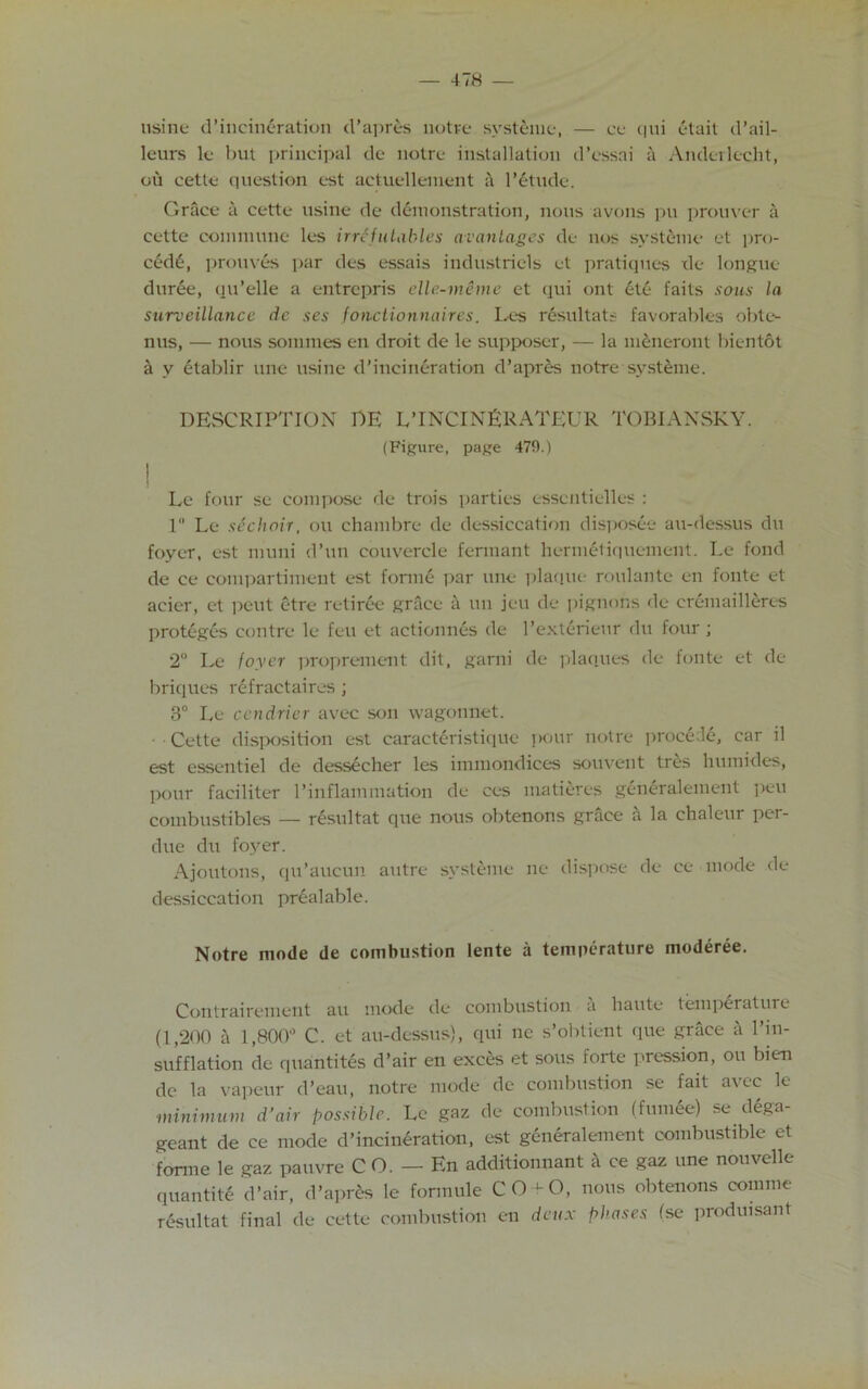 usine d’incineration d’apres notre systeme, — ce qui etait d’ail- leurs le but principal de notre installation d’essai a Anderlecht, oil cette question est aetuellement a l’etude. Grace a cette usine de demonstration, nous avons pu prouver a cette commune les irrefutables wantages de nos systeme et pro- ced6, prouves par des essais industriels et pratiques de longue duree, qu’elle a entrepris elle-meme et qui ont ete faits sous la surveillance de ses fonctionnaires. Les resultats favorables obte- nus, — nous sonnnes en droit de le supposer, — la meneront bientot a y etablir une usine d’incineration d’apres notre systeme. DESCRIPTION DE L’lNCINERATEUR TOBIANSKY. (Figure, page 479.) | Le four se compose de trois parties essctitielles : 1° Le sechoir, ou chambre de dessiccation dispose au-dessus du foyer, est muni d’un couvercle fermant hermetiquement. Le fond de ce compartiment est forme par une plaque roulante en fonte et acier, et peut etre retiree grace a un jeu de pignons de cremailleres proteges contre le feu et actionnes de l’exterieur du four ; 2° Le foyer proprement dit, garni de plaques de fonte et de briques refractaires; 3° Le cendrier avec son wagonnet. Cette disposition est caracteristiquc pour notre procede, car il est essentiel de dessecher les immondices souvent tres humides, pour faciliter 1’inflammation de ces matiercs generalement pen combustibles — r4sultat que nous obtenons grace h la chaleur per- due du foyer. Ajoutons, qu’aucun autre systeme ne dispose de cc mode de dessiccation prealable. Notre mode de combustion lente a temperature moderee. Contrairement au mode de combustion a haute temperature (1,200 a 1,800° C. et au-dessus), qui nc s’obtient que grace a l’m- sufflation de quantites d’air en exces et sous forte pression, ou bien de la vapeur d’eau, notre mode de combustion se fait avec le minimum d’air possible. Le gaz de combustion (fumee) se dega- geant de ce mode d’incineration, est generalement combustible et forme le gaz pauvre C O. — En additionnant £t ce gaz une nouvelle quantity d’air, d’apres le formule CO ^O, nous obtenons comme resultat final de cette combustion en deux phases (se prodmsant