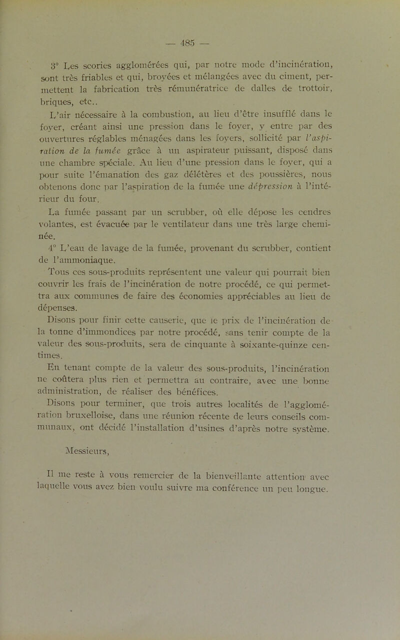 y° Les scones agglomerees qui, par notre mode d’incineration, sont ires friables et qui, broyees et melangees avec du ciment, per- mettent la fabrication trbs r6muneratrice de dalles de trottoir, briques, etc.. L’air necessaire a la combustion, au lieu d’etre insuffle dans le foyer, creant ainsi une pression dans le foyer, y entre par des ouvertures reglables menagees dans les foyers, sollicite par Inspi- ration de la fumee grace a un aspirateur puissant, dispose dans une ehambre speciale. Au lieu d’une pression dans le foyer, qui a pour suite l’emanation des gaz deleteres et des poussieres, nous obtenons done par l’aspiration de la fumee une depression a l’inte- rieur du four. La fumee passant par un scrubber, ofi elle depose les cendres volantes, est evacuee par le ventilateur dans une tres large chemi- nee. 4° L’eau de lavage de la fumee, provenant du scrubber, contient de l’ammoniaque. Tons ces sous-produits representent une valeur qui pourrait bien couvrir les frais de 1’incineration de notre precede, ce qui permet- tra aux communes de faire des economies appreciables au lieu de depen ses. Disons pour finir cette causerie, que le prix de l’incineration de la tonne d’immondices par notre procede, sans tenir compte de la valeur des sous-produits, sera de cinquante a soixante-quinze cen- times. En tenant compte de la valeur des sous-produits, l’incineration ne coiltera plus rien et permettra au contraire, avec une bonne administration, de realiser des benefices. Disons pour terminer, que trois autres localites de l’agglome- ration bruxelloise, dans une reunion recente de leurs conseils com- munaux, out decide l’installation d’usines d’apres notre svsteme. Messieurs, II me reste a vous remercier de la bienveillante attention avec laquelle vous avez bien voulu suivne ma conference un pen longue.