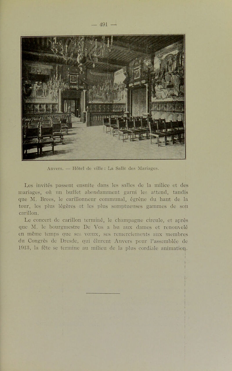 Anvers. — Hotel de ville : La Salle des Manages. Les invites passent ensuite dans les salles de la milice et des manages, oil mi buffet abondamment garni le.-: attend, tandis que M. Brees, le carillonneur communal, egrene du haut de la tour, les plus legeres et les plus somptueuses gamines dc son carillon. Le concert de carillon termine, le champagne circule, et apres que M. le bcurgmestre De Vos a bu aux dames et renouvele en meme temps que set vceux, ses remerciements aux membres du Congres de Dresde, oui elurent Anvers pour l’assemblee de 1913, la fete se termine an milieu de la plus cordiale animatioq. ! i i \ i 1