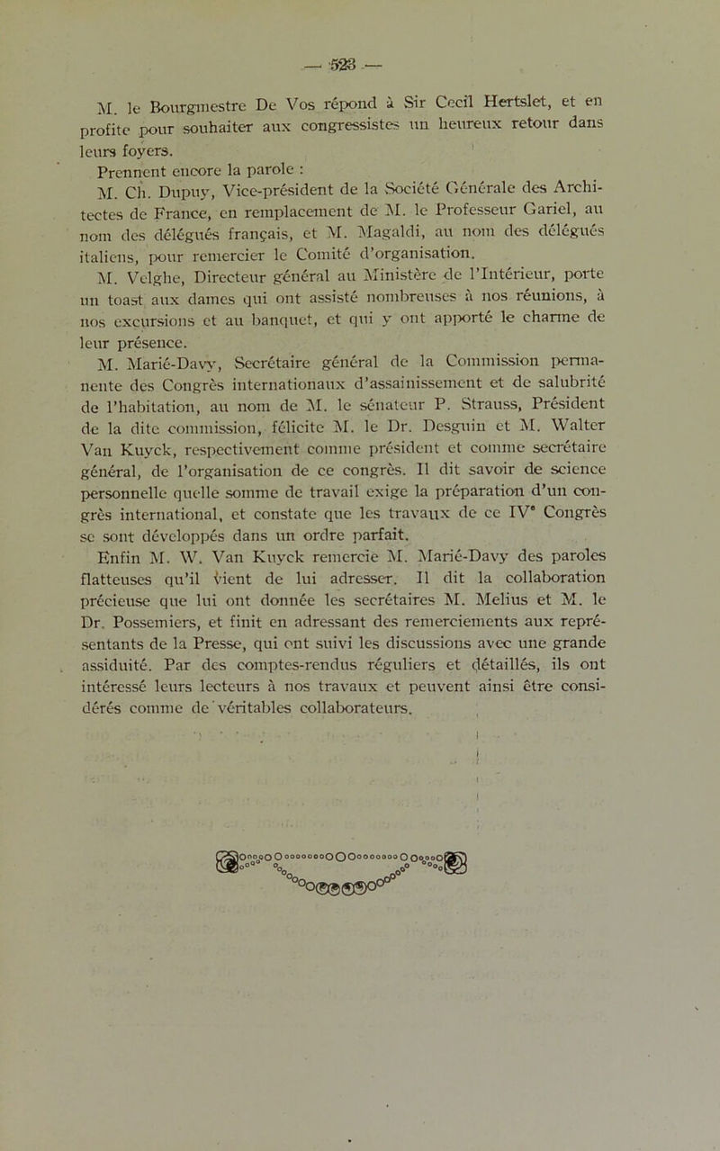 AI le Bourgmestre De Vos repond i Air Cecil Hertslet, et en profitc pour souhaiter aux congressistes un heureux retour dans leurs foyers. Prennent encore la parole : M. Ch. Dupuy, Vice-president de la Societe Generale des Archi- tectes de France, en rem.placemcnt de M. le Professcur Gariel, an nom des delcgues frangais, et M. Magaldi, au nom des delegues italiens, pour remercier le Comite d’organisation. M. Velghe, Directeur general au Ministere de l’Interieur, porte un toast aux dames qui ont assiste nombreuses a nos reunions, a nos excursions et au banquet, et qui y out apporte le charme de leur presence. M. Marie-Daw, Secretaire general de la Commission perma- nente des Congres internationaux d’assainissement et de salubrite de l’habitation, au nom de M. le scnateur P. Strauss, President de la ditc commission, felicite M. le Dr. Desguin et M. Walter Van Kuyck, respcctivement coinme president et coinme secretaire general, de 1’organisation de ce congres. II dit savoir de science personnelle quelle somme dc travail exige la preparation d’un con- gres international, et constate que les travaux de ce IV' Congres se sont developpes dans un ordre parfait. Enfin M. W. Van Kuyck remercie M. Marie-Davy des paroles flatteuses qu’il vient de lui adresser. II dit la collaboration precieuse que lui ont donnee les secretaires M. Melius et M. le Dr. Possemiers, et finit en adressant des remerciements aux repre- sentants de la Presse, qui ont suivi les discussions avec une grande assiduite. Par des comptes-rendus reguliers et detailles, ils ont interesse leurs lecteurs a nos travaux et peuvent ainsi etre consi- deres comme de ’ veritables collaborateurs. • i i jO°°oO 0oo00°00OOO0O0o0000 OooooS s°°°° °°o0 .c°° °On °°©5$®°c