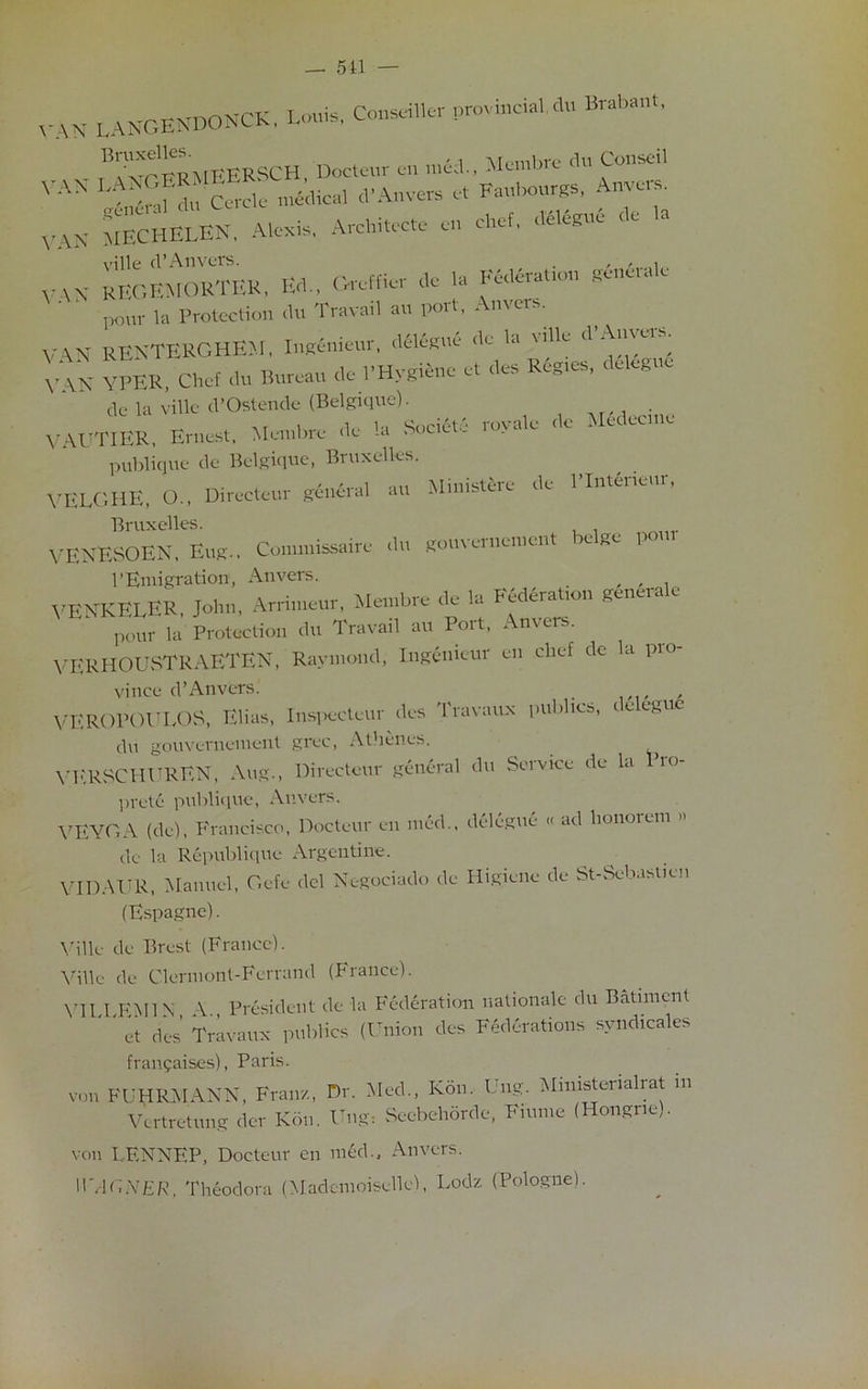 — 511 — VAN LANGENDONCK. Louis, ConseiUcf provincial <L, Brabant. 'ItuFERSCH Docteur an mfcb, Manta* dn Conseil VAS LtSfto Cerclc medical d'Anvers et Faubourgs, Anvers. VAN MECHELEN, Alexis, Architecte en chef, delete < e VAN KEGEMORTER, Ed., Greff,er de la Federation gdnerale ' pour la Protection du Travail an port, Anvers. VAN RENTERGHEM, Ingenieur, delegue de la vdle d Anveis. VAK YPER, Chef du Bureau de PHygiene et des Regies, delegue de la ville d’Ostende (Belgique). . VAUTIER, Ernest, Membre de la Societe royale de Hedecme publique de Belgique, Bruxelles. VELGHE, O., Directeur general au Mimstere de llntcneui, Bruxelles. VENESOEN, Eug., Conunissaire du gouvernement re ge P PEmigration1, Anvers. , , , VENKELER, John, Arrin.eur, Membre de la Federate gencrale pour la Protection du Travail au Poit, Anvers. VERHOUSTRAETEN, Raymond, Ingenieur en chef de la pio- vinee cl’Anvers. , VEROPOULOS, Elias, Inspecteur des I'ravaux publics, teegue du gouvernement grec, Athenes. VERSCHVREN, Aug., Directeur general du Service de la Pro- prete publique, Anvers. VEYGA (de), Francisco, Docteur en med., delegue « ad honorem de la Republique Argentine. VIDAUR, Manuel, Gefe del Negociado de Higiene de St-Sebasticn (Espagne). Ville de Brest (France). Ville de Clermont-Ferrand (France). VII 1 EMIN \ President de la Federation rationale du Batimcnt ‘ ' et des Travaux publics (Union des Federations syndicate franchises), Paris. von FUHR.MANN, Fran/., Dr. Med., Kon. Ung. Ministerial rat m Vertretung der Kon. Ung* Sccbehordc, Fiume (Hongne). von LENNEP, Docteur en med., Anvers. WAGNER, Theodora (Mademoiselle), Lodz (Pologne).