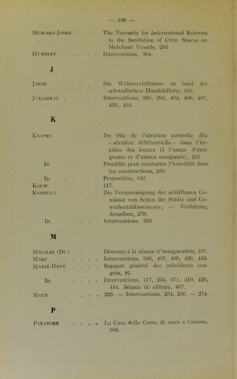 HCoward-Jones . . The Necessity for International Reforms in the Sanitation of Crew Spaces on Merchant Vessels, 295. Hitmblrt . . . . . Interventions, 394. J Jarte .... Die Wohnvcrhaltnisse an bord der schwedischen Handelsflottc, 319 J GII.LKR AT . . . Interventions, *289, 294, 404, 40(1, 407, 433, 454. K Knapen .... . . Du role de l’aeration naturelle dite « aeration differentielle» dans l’hy- Id giene des locaux (a l’usage d’emi- grants ct d’autrcs occupants), 215. les constructions, 250 Id. .... Koch .... Korbulv . . . . . 117. . . Die Verunreinigung der schiffbaren Ge- wiisser von Seiten der Stiidte und Ge- Id. ... werbeetablissements; — Verhiitung derselben, 278. Interventions, 285. M Magaldi (Dr.) . . Marc .... Marie-Daw . . . . Discours a la seance d’inauguration, 107. . . Rapport general des precedents con- Id. . . gres, 81. . . Interventions, 117, 254, 371, 410, 426, 434. Seance de cloture, 467. Maus . . 225. — Interventions, 254, 256. — 274. P Paratorr . . . . ^ La Casa della Gente di mare a Genova. 305. P.ARATORR