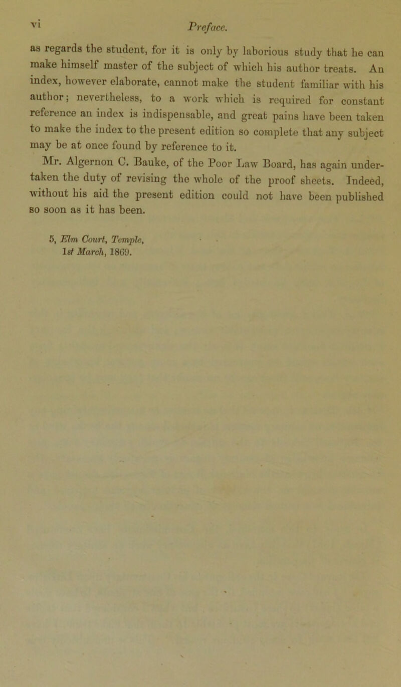 as regards the student, for it is only by laborious study that he can make himself master of the subject of which his author treats. An index, however elaborate, cannot make the student familiar with his author; nevertheless, to a work which is required for constant reference an index is indispensable, and great pains have been taken to make the index to the present edition so complete that any subject may be at once found by reference to it. IVEr. Algernon C. Bauke, of the Poor Law Board, has again under- taken the duty of revising the whole of the proof sheets. Indeed, without his aid the present edition could not have been published so soon as it has been. 5, Elm Cmirl, Temple, 1st March, 1869.