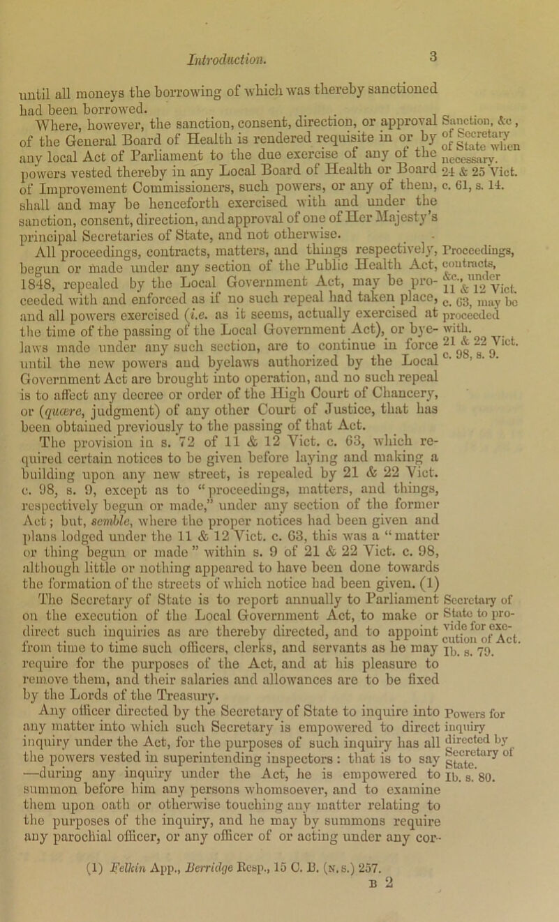 until all moneys the borrowing of wbicli was thereby sanctioned had been borrowed. _ . Where, however, the sanction, consent, direction, or approval Sanction, , of the General Board of Health is rendered requisite in or by any local Act of Parliament to the duo exorcise of any ot tlie jjgceggj„.y powers vested thereby in any Local Board ot Health or Board 24 & 25 Viet, of Improvement Commissioners, such powers, or any of them, c. Gl, s. 14. shall and may be henceforth exercised with and under the sanction, consent, direction, and approval of one of Her Majesty’s principal Secretaires of State, and not othei'wise. All proceedings, contracts, matters, and things respectively, rrooecclings, begun or made under any section ot the Public Health Act, coutracts, 1848, repealed by the Local Government Act, may be pro- VicI ceeded with and enforced as if no such repeal had taken place, ^ and all powers exercised (i.e. as it seems, actually exercised at proceeded the time of the passing of the Local Government Act), or bye- with, laws made under any such section, are to continue in foi’ce until the new powers and byelaws authorized by the Local • Government Act are brought into operation, and no such repeal is to affect any decree or order of the High Court of Chancery, or {quaere, judgment) of any other Court of Justice, that has been obtained previously to the passing of that Act. The provision in s. 72 of 11 & 12 Viet. c. 63, which re- quired certain notices to be given before laying and making a building upon any new street, is repealed by 21 & 22 Viet, c. 98, s. 9, except as to “proceedings, matters, and things, respectively begun or made,” under any section of the former Act; but, scmhle, where the proper notices had been given and plans lodged \mder the 11 & 12 Viet. c. G3, this was a “matter or thing begun or made ” within s. 9 of 21 & 22 Viet. c. 98, although little or nothing appeared to have been done towards the formation of the streets of which notice bad been given. (1) The Secretary of State is to report annually to Parliament Sccretai-y of on the execution of the Local Government Act, to make or State to pro- direct such inquiries as are thereby directed, and to appoint from time to time such officers, clerks, and servants as he may 79 require for the purposes of the Act, and at his pleasure to remove them, and their salaries and allowances are to be fixed by the Lords of the Treasury. Any officer directed by the Secretary of State to inquire into Powers for any matter into which such Secretary is empowered to direct iuquii-y inquiry under the Act, for the purposes of such inquiry has all directed by the powers vested in superintending inspectors : that is to say s^te —during any inquiry under the Act, he is empowered to ii,_ gjgo. summon before him any persons whomsoever, and to examine them upon oath or otheiavise touching any matter relating to the purposes of the inquiry, and he may by summons require any parochial officer, or any officer of or acting under any cor- (1) l^elhin App., Berridge Kesp., 15 0. P. (n.s.) 257. B 2