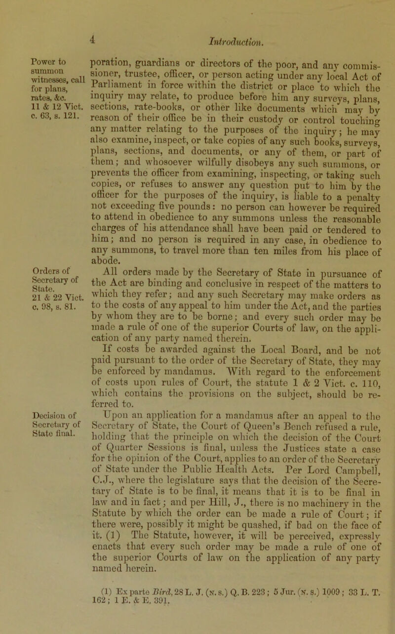 Power to summon witnesses, call for plans, rates. &c. 11 & 12 Viet, c. 63, s. 121. Orders of Secretary of State. 21 & 22 Viet, c. 98, s. 81. Decision of Secretary of State iinal. poration, guardians or directors of the poor, and any commis- sioner, trustee, officer, or person acting under any local Act of Parliament in force within the district or place to which the inquiry may relate, to produce before him any surveys, plans, sections, rate-books, or other like documents which may by reason of their office be in their custody or control touching any matter relating to the purposes of the inquiry; he may also examine, inspect, or take copies of any such books, surveys, plans, sections, and documents, or any of them, or part of them; and whosoever wilfully disobeys any such summons, or prevents the officer from examining, inspecting, or taking such copies, or refuses to answer an}^ question put to him by the officer for the purposes of the inquiry, is liable to a penalty not exceeding five pounds: no person can however be required to attend in obedience to any summons unless the reasonable charges of his attendance shall have been paid or tendered to him; and no person is required in any case, in obedience to any summons, to travel more than ten miles from his place of abode. All orders made by the Secretary of State in pursuance of the Act are binding and conclusive in respect of the matters to which they refer; and any such Secretary may make orders as to the costs of any appeal to him under the Act, and the parties by whom they are to be borne; and every such order may bo made a rule of one of the superior Courts of law, on the appli- cation of any party named therein. If costs be awarded agaiust the Local Board, and be not paid pursuant to the order of the Secretary of State, they may be enforced by mandamus. With regard to the enforcement of costs upon rules of Court, the statute 1 & 2 Viet. c. 110, which contains the provisions on the subject, should bo re- ferred to. Upon an application for a mandamus after an appeal to the Secretary of St.ate, the Court of Queen’s Bench refused a rule, holding that the principle on whicli the decision of the Court of Quarter Sessions is final, unless the Justices state a case for the opinion of the Court, applies to an order of the Secretary of State under the Public Health Acts. Per Lord Campbell, C.J., where the legislature says that tlie decision of the Secre- tary of State is to be final, it'means that it is to be final in law and in fact; and per Hill, J., there is no machinery in tlie Statute by which the order can be made a rule of Court; if there were, possibly it might be quashed, if bad on the face of it. (1) The Statute, however, it will be perceived, expressly enacts that every such order may be made a rule of one of the superior Courts of law' on the application of any party named herein. (1) E.x parte Bird, 28 L. J. (k. 8.) Q. B. 223 ; 5 Jur. (n. S.) 1009 ; 33 L. T. 162: 1 E. & E, 391.