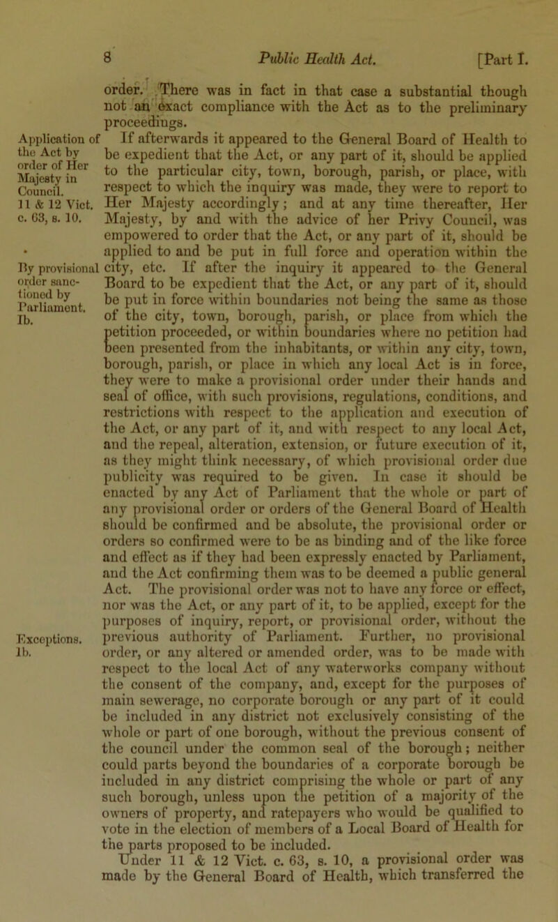 Application of the Act by order of Her Majesty in Council, n & 12 Viet, c. 03, B. 10. lly provisional order sanc- tioned by Parliament. Ib. Exceptions. lb. [Part I. order. There was in fact in that case a substantial thougli not an teact compliance with the Act as to the preliminary proceedings. If afterwards it appeared to the General Board of Health to be expedient that the Act, or any part of it, should be applied to the particular city, town, borough, parish, or place, with respect to which the inquiry was made, they were to report to Her Majesty accordingly; and at any time thereafter. Her Majesty, by and with the advice of her Privy Council, was empowered to order that the Act, or any part of it, should be applied to and be put in full force and operation within the city, etc. If after the inquiry it appeared to the General Board to be expedient that the Act, or any part of it, should be put in force within boundaries not being the same as those of the city, town, borougli, parish, or place from which the petition proceeded, or within boundaries where no petition had been presented from the inhabitants, or ivithin any city, town, borough, parish, or place in which any local Act is in force, they were to make a provisional order under their hands and seal of office, witli such provisions, regulations, conditions, and restrictions with respect to the application and execution of the Act, or any part of it, and with respect to any local Act, and the repeal, alteration, extension, or future execution of it, as they might think necessary, of which provisional order due publicity was required to be given. In case it should be enacted by any Act of Parliament that the whole or part of any provisional order or orders of the General Board of Health should be confirmed and be absolute, the provisional order or orders so confirmed were to be as binding and of the like force and eflect as if they had been expressly enacted by Parliament, and the Act confirming them was to be deemed a public general Act. The provisional order was not to have any force or effect, nor was the Act, or any part of it, to be applied, except for the purposes of inquiry, report, or provisional order, without the jjrevious authority of Parliament. Purther, no provisional order, or any altered or amended order, was to be made with respect to the local Act of any waterworks company without the consent of the company, and, except for the purposes of main sewerage, no corporate borough or any part of it could be included in any district not exclusively consisting of the w’hole or part of one borough, without the previous consent of the council under the common seal of the borough; neither could parts beyond the boundaries of a corporate borough be included in any district comprising the whole or part of any such borough, unless upon the petition of a majority of the owners of property, and ratepayers who would be qualified to vote in the election of members of a Local Board of Health for thwarts proposed to be included. Under 11 & 12 Viet. c. 63, s. 10, a provisional order was made by the General Board of Health, which transferred the