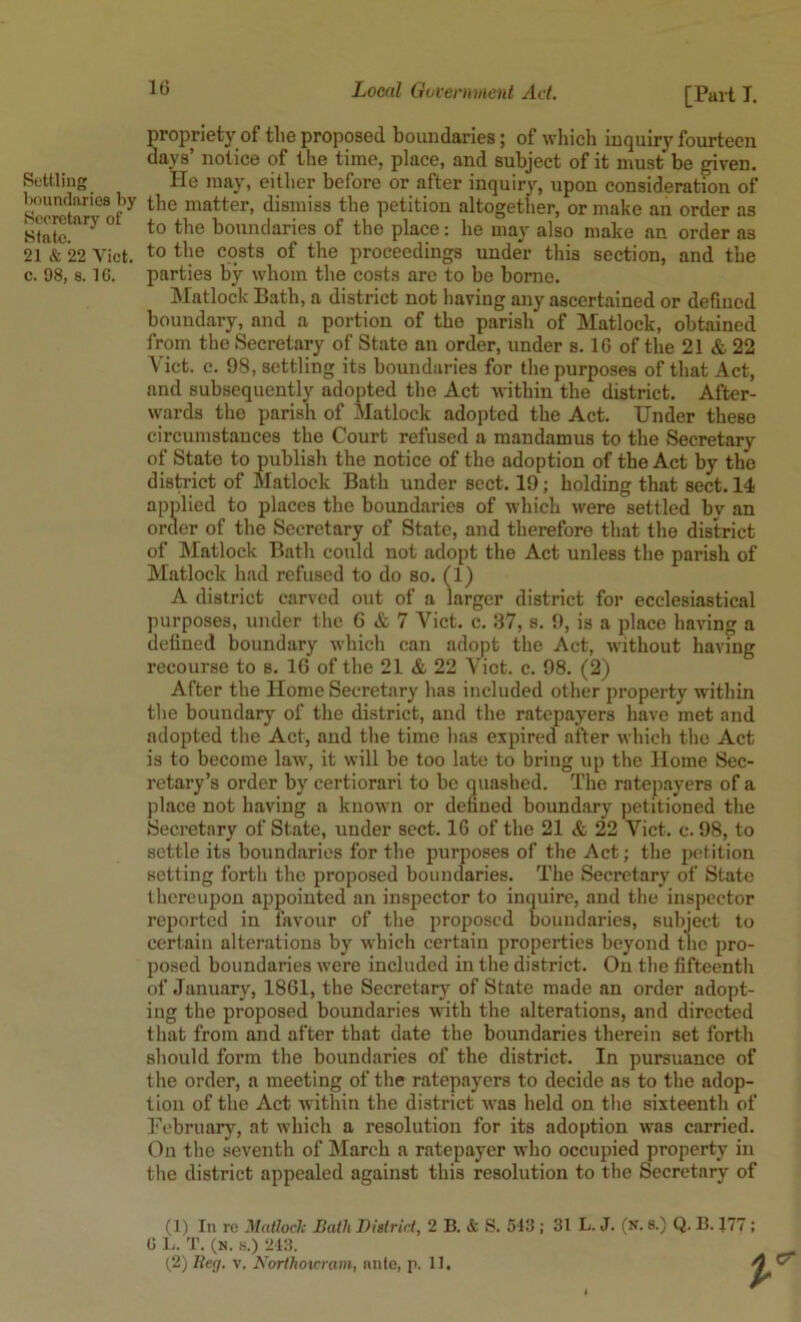 Settling Imundaries l>y Secretary of State. 21 & 22 Viet, c. 98, 8. IG. [Part T. propriety of tlie proposed boundaries; of whicli inquiry fourteen days’ notice of the time, place, and subject of it must be riven. He may, either before or after inquiry, upon consideration of the matter, dismiss the petition altogether, or make an order as to the boundaries of the place: he may also make an order as to the costs of the proceedings under this section, and the parties by whom the costs are to be borne. Matlock Bath, a district not having any ascertained or defined boundary, and a portion of the parish of Matlock, obtained from the Secretary of State an order, under s. IG of the 21 & 22 Viet. c. 98, settling its boundaries for the purposes of that Act, and subsequently adopted the Act within the district. After- wards the parish of Matlock adopted the Act. Under these circumstances the Court refused a mandamus to the Secretary of State to publish the notice of the adoption of the Act by the district of Matlock Bath under sect. 19; holding that sect. 14 applied to places the boundaries of which were settled by an order of the Secretary of State, and therefore that the district of Matlock Bath could not adopt the Act unless the parish of Matlock had refused to do so. (1) A district carved out of a larger district for ecclesiastical purposes, under the 6 & 7 Viet, c. 37, s. 9, is a place having a defined boundary which can adopt the Act, without having recourse to s. IG of the 21 & 22 Viet. c. 98. (2) After the Home Secretary has included other property within the boundary' of the district, and the ratepayers have met and adopted the Act, and the time has expired after which the Act is to become law, it will be too late to bring up the Home Sec- retary’s order by certiorari to be quashed. The ratepayers of a place not having a known or defined boundary petitioned the Secretary of State, under sect. 16 of the 21 & 22 Viet. c. 98, to settle its boundaries for the jnirposes of the Act; the petition setting forth the proposed boundaries. The Secretary' of State thereupon appointed an inspector to inquire, and the inspector reported in favour of the proposed boundaries, subject to certain alterations by which certain properties beyond the pro- posed boundaries were included in the district. On the fifteenth of January, 1861, the Secretary of State made an order adopt- ing the proposed boundaries with the alterations, and directed that from and after that date the boundaries therein set forth should form the boundaries of the district. In pursuance of the order, a meeting of the ratepayers to decide as to the adop- tion of the Act within the district Avas held on the sixteenth of Pebruary, at which a resolution for its adoption was carried, (^n the seventh of IMarch a ratepayer who occupied property in the district appealed against this resolution to the Secretary of (1) In re Matloclc BatliTJistrid, 2 B. & S. 543 ; 31 L. J. (n. 8.) Q. 15. J77 ; G 1.. T. (N. s.) 243. (,2) lleg. v. Kortlio%cram, ante, r. 11. cr