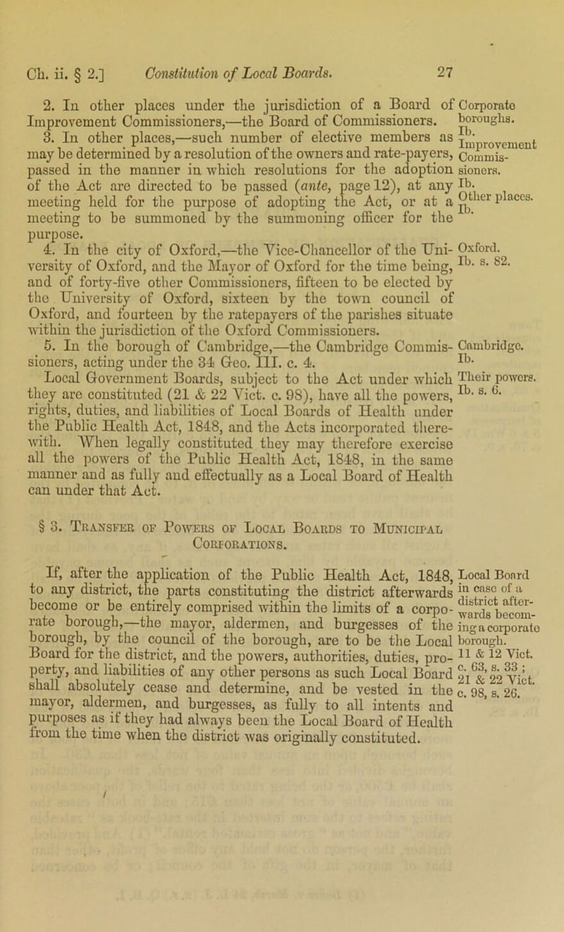 2. In other places under the jurisdiction of a Board of Corporate Improvement Commissioners,—the Board of Commissioners, boroughs. 3. In other places,—such number of elective members as improvement may he determined by a resolution of the owners and rate-payers, Commis- passed in the manner in which resolutions for the adoption sioncrs. of the Act are directed to he passed (ante, page 12), at any Ib. meeting held for the purpose of adopting the Act, or at a places, meeting to be summoned by the summoning officer for the purpose. 4. In the city of Oxford,—^the Vice-Chancellor of the Uni- Oxford, versity of Oxford, and the Mayor of Oxford for the time being, and of forty-five other Commissioners, fifteen to be elected by the University of Oxford, sixteen by the town council of Oxford, and fourteen by the ratepayers of the parishes situate within the jurisdiction of the Oxford Commissioners. 5. In the borough of Cambridge,—the Cambridge Commis- Cambridge, sioners, acting under the 34 Geo. III. c. 4. Local Government Boards, subject to the Act under which Their powers, they are constituted (21 & 22 Viet. c. 98), have all the powers, rights, duties, and liabilities of Local Boards of Health under the Public Health Act, 1848, and the Acts incorporated there- with. When legally constituted they may therefore exercise all the powers of the Public Health Act, 1848, in the same manner and as fully and effectually as a Local Board of Health can under that Act. § 3. Transfer of Powers of Local Boards to MuNicirAL Corporations. If, after the application of the Public Health Act, 1848, Local Board to any district, the parts constituting the district afterwards *11 “p** become or be entirely comprised within the limits of a corpo- wards beem^^ rate borough,—the mayor, aldermen, and burgesses of the ingacoiporate borough, by the council of the borough, are to be the Local borough. Board for the district, and the powers, authorities, duties, pro- H * 12 Viet, perty, and liabilities of any other persons as such Local Board 21^^’29 Vi’d shall absolutely cease and determine, and be vested in the c. 98 mayor, aldermen, and burgesses, as fully to all intents and piu'poses as if they had always been the Local Board of Health from the time when the district was originally constituted.