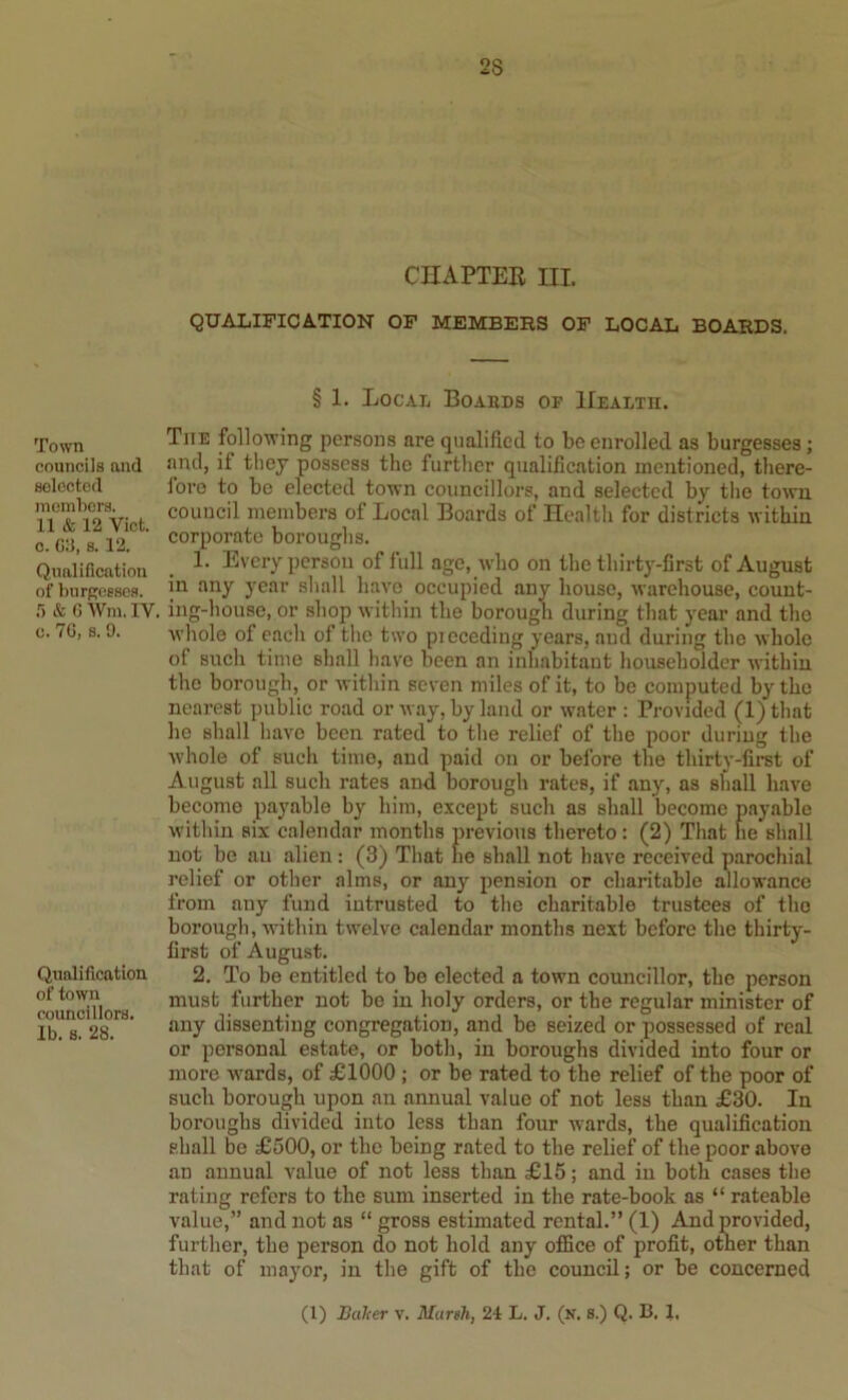 CHAPTER III QUALIFICATION OF MEMBERS OF LOCAL BOARDS. Town councils and selected inemhers. 11 & 12 Viet, c. C:{, 8.12. Qualification of burpcsscs. & 6Wm.IV. c. 70, s. 9. Qualification of town councillors. Ib. 8. 28. § 1. Local Boabds of Health. The following persons are qualified to be enrolled as burgesses; and, if they possess the further qualification mentioned, there- fore to be elected town councillors, and selected by the town council members of Local Boards of Health for districts within corporate boroughs. 1. Every person of full age, who on the thirtj^-first of August in any year shall have occupied any house, warehouse, count- ing-house, or shop within the borough during that year and the whole of each of the two pieceding years, and during the whole of such time shall have been an inhabitant householder within the borough, or within seven miles of it, to be computed by the nearest public road or way, by land or water : Provided (l)that he shall have been rated to the relief of the poor during the whole of such time, and paid on or before the thirty-first of August aU such rates and borough rates, if any, as shall have become payable by him, except such as shall become payable within six calendar months previous thereto : (2) That he shall not be an alien : (3) That he shall not have received parochial relief or other alms, or any pension or charitable allowance from any fund intrusted to the charitable trustees of the borough, within twelve calendar months next before the thirty- first of August. 2. To be entitled to be elected a town councillor, the person must further not be in holy orders, or the regular minister of any dissenting congregation, and be seized or possessed of real or personal estate, or both, in boroughs divided into four or more wards, of £1000 ; or be rated to the relief of the poor of such borough upon an annual value of not less than £30. In boroughs divided into less than four wards, the qualification shall be £500, or the being rated to the relief of the poor above an annual value of not less than £15; and in both cases the rating refers to the sum inserted in the rate-book as “ rateable value,” and not as “ gross estimated rental.” (1) And provided, further, the person do not hold any office of profit, other than that of mayor, in the gift of the council; or be concerned (1) Balter v. Marsh, 24 L. J. (n. s.) Q. B. 1,