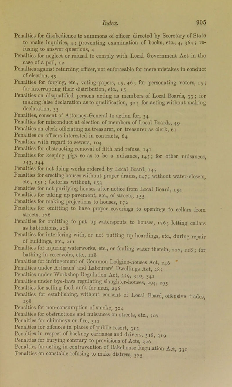 Penalties for disotedience to summons of officer directed by Secretary of State to make inquiries, 4; preventing examination of books, etc., 4, 364; re- fusing to answer questions, 4 Penalties for neglect or refusal to comply with Local Government Act in tbe case of a poll, 12 Penalties against returning officer, not enforceable for mere mistakes in conduct of election, 49 Penalties for forging, etc., voting-papers, 15, 46; for personating voters, 15; for interrupting their distribution, etc., 15 Penalties on disqualified persons acting as members of Local Boards, 33 ; for making false declaration as to qualification, 30 ; for acting without luakiiig declaration, 33 Penalties, consent of Attorney-General to action for, 34 Penalties for misconduct at election of members of Local Boards, 49 Penalties on clerk ofificiating as.treasurer, or treasurer as clerk, 6i Penalties on officers interested in contracts, 64 Penalties with regard to sewers, 104 Penalties for obstructing removal of filth and refuse, 141 Penalties for keeiung pigs so as to be a nuisance, 143 ; for other nuisances, ^43> ^44 Penalties for not doing works ordered by Local Board, 145 Penalties for erecting houses without proper drains, 147; without water-closets, etc., 151 ; factories without, 153 Penalties for not purifying houses after notice from Local Board, 154 Penalties for taking up pavement, etc., of streets, 155 Penalties for making projections to houses, 172 Penalties for omitting to have proper coverings to openings to cellars from streets, 176 Penalties for omitting to put up waterspouts to houses, 176; letting, cellars as habitations, 208 Penalties for interfering with, or not putting up hoardings, etc., during repair of buildings, etc., 211 Penalties for injuring waterworks, etc., or fouling water therein, 227, 228 ; for bathing in reservoirs, etc., 228 Penalties for infringement of Common Lodging-houses Act, 246 ' Penalties under Artisans’ and Labourers’ Dwellings Act, 283 Penalties under Workshop Eegulation Act, 339, 340, 342 Penalties under bye-laws regulating slaughter-houses, 294, 295 Penalties for selling food unfit for man, 296 Penalties for estabhshing, without consent of Local Board, offensive trades 298 ’ Penalties for non-consumption of smoke, 304 Penalties for obstructions and nuisances on streets, etc., 307 Penalties for chimneys on fire, 312 Penalties for offences in places of public resort, 313 Penalties in respect of hackney carriages and drivers, 318, 319 Penalties for burying contrary to provisions of Acts, 326 Penalties for acting in contravention of Bakehouse Regulation Act, 331 Penalties on constable refusing to make distress, 375