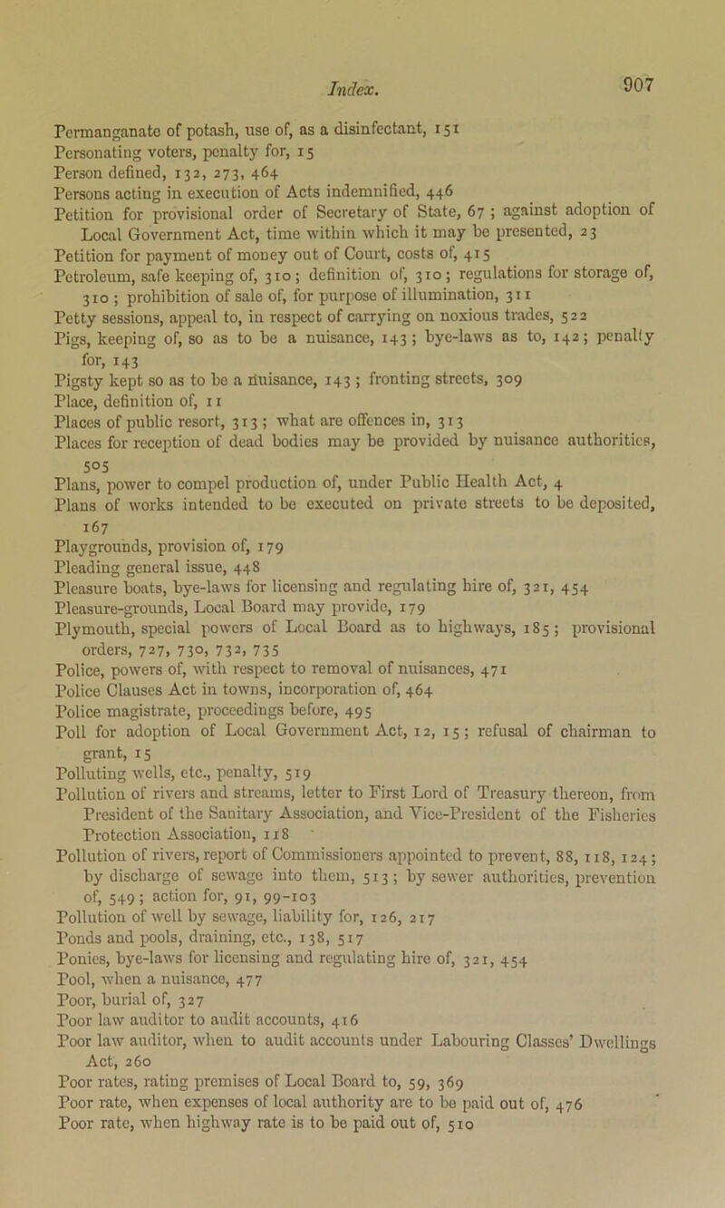 PermangaBate of potash, use of, as a disinfectant, 151 Personating voters, penalty for, 15 Person defined, 132, 273, 464 Persons acting in execution of Acts indemnified, 446 Petition for provisional order of Secretary of State, 67 ; against adoption of Local Government Act, time within which it may be presented, 23 Petition for payment of money out of Court, costs of, 415 Petroleum, safe keeping of, 310 ; definition of, 310 ; regulations for storage of, 310 ; prohibition of sale of, for purpose of illumination, 311 Potty sessions, appeal to, in respect of carrying on noxious trades, 522 Pigs, keeping of, so as to be a nuisance, 143 ; bye-laws as to, 142; penally for, 143 Pigsty kept so as to be a duisance, 143 ; fronting streets, 309 Place, definition of, 11 Places of public resort, 313; what are offences in, 313 Places for reception of dead bodies may be provided by nuisance authorities, 505 Plans, power to compel production of, under Public Health Act, 4 Plans of works intended to be executed on private streets to be deposited, 167 Playgrounds, provision of, 179 Pleading general issue, 448 Pleasure boats, bye-laws for licensing and regulating hire of, 321, 454 Pleasure-grounds, Local Board may provide, 179 Plymouth, special powers of Local Board as to highwaj-s, 185; provisional orders, 727, 730, 732, 735 Police, powers of, with respect to removal of nuisances, 471 Police Clauses Act in towns, incorporation of, 464 Police magistrate, proceedings before, 495 Poll for adoption of Local Government Act, 12, 15; refusal of chairman to grant, 15 Polluting wells, etc., penalty, 519 Pollution of rivers and streams, letter to First Lord of Treasury thereon, from President of the Sanitary Association, and Vice-President of the Fisheries Protection Association, 118 Pollution of rivers, report of Commissioners appointed to prevent, 88, n8,124; by discharge of sewage into them, 513; by sewer authorities, prevention of, 549; action for, 91, 99-103 Pollution of well by sewage, liability for, 126, 217 Ponds and pools, draining, etc., 138, 517 Ponies, bye-laws for licensing and regulating hire of, 321, 454 Pool, when a nuisance, 477 Poor, burial of, 327 Poor law auditor to audit accounts, 416 Poor law auditor, when to audit accounts under Labouring Classes’ Dwellings Act, 260 Poor rates, rating premises of Local Board to, 59, 369 Poor rate, when expenses of local authority are to bo paid out of, 476 Poor rate, when highway rate is to be paid out of, 510