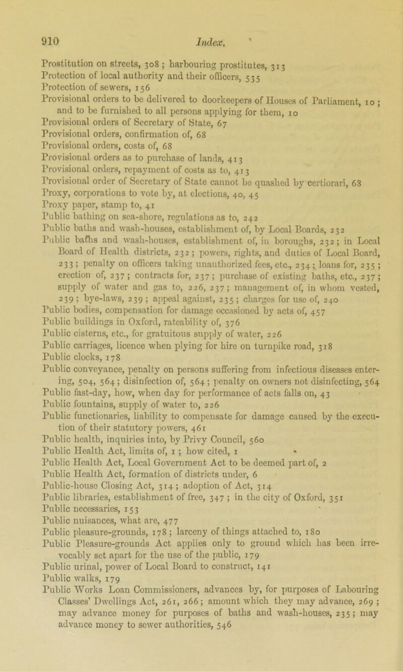 Prostitution on streets, 308 ; harbouring prostitutes, 313 Protection of local authority and their officers, 535 Protection of sewers, 156 Provisional orders to be delivered to doorkeepers of Houses of Parliament, 10 ; and to be furnished to all persons applying for them, 10 Provisional orders of Secretary of State, 67 Provisional orders, confirmation of, 68 Provisional orders, costs of, 68 Provisional orders as to purchase of lands, 413 Provisional orders, repayment of costs as to, 413 Provisional order of Secretary of State cannot be quashed by certiorari, 68 Proxy, corporations to vote by, at elections, 40, 45 Proxy paper, stamp to, 41 Public bathing on sea-shore, regulations as to, 242 Public baths and wash-houses, establishment of, by Local Boards, 232 Public baflis and wash-houses, establishment of, in boroughs, 232; in Local Board of Health districts, 232 ; powers, rights, and duties of Local Board, 233; i^enalty on officers taking unauthorized fees, etc., 234;. loans for, 235; erection of, 237 ; contracts for, 237 ; purchase of existing baths, etc., 237 ; supply of water and gas to, 226, 237; management of, in whom vested, 239 ; bye-laws, 239 ; appeal against, 235 ; charges for use of, 240 Public bodies, compensation for damage occasioned by acts of, 457 Public buildings in Oxford, rateability of, 376 Public cisterns, etc., for gratuitous supply of water, 226 Public carriages, licence when laying for hire on turnpike road, 318 Public clocks, 178 Public conveyance, penalty on persons suffering from infectious diseases enter- ing, 504, 564 ; disinfection of, 564 ; penalty on owners not disinfecting, 564 Public fast-day, how, when day for performance of acts falls on, 43 Public fountains, supply of water to, 226 Public functionaries, liability to compensate for damage caused by the execu- tion of their statutory powers, 461 Public health, inquiries into, by Privy Council, 560 Public Health Act, limits of, i ; how cited, i Public Health Act, Local Government Act to be deemed part of, 2 Public Health Act, formation of districts under, 6 Public-house Closing Act, 314 ; adoption of Act, 314 Public libraries, establishment of free, 347 ; in the city of Oxford, 351 Public necessaries, 153 Public nuisances, what are, 477 Public pleasure-grounds, 178 ; larceny of things attached to, 180 Public Pleasure-grounds Act applies only to ground which has been irre- vocably set apart for the use of the public, 179 Public urinal, power of Local Board to construct, 141 Public walks, 179 Public Works Loan Commissioners, advances by, for purposes of Labouring Classes’ Dwellings Act, 261, 266; amount which they may advance, 269 ; may advance money for purposes of baths and wash-houses, 235; may advance money to sewer authorities, 546