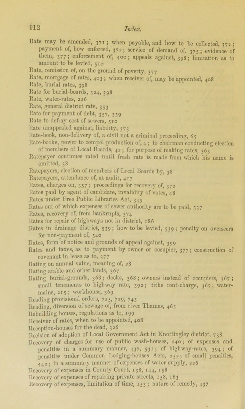 Eate may be amended, 371 ; when payable, and how to be collected, 372 ; payment of, how enforced, 372; service of demand of, 375; evidence of them, 377; enforcement of, 400; appeals against, 398; limitation as to amount to be levied, 510 Eate, remission of, on the ground of poverty, 377 Eate, mortgage of rates, 403; when receiver of, may be appointed, 408 Eate, burial rates, 398 Eate for burial-boards, 324, 398 Eate, water-rates, 226 Eate, general district rate, 353 Eate for payment of debt, 357, 359 Eate to defrii}’’ cost of sewers, 510 Eate unappealed against, liability, 373 Eate-book, non-delivery of, a civil not a criminal proceeding, 65 Eate-books, power to compel production of, 4 ; to chaiiman conducting election of members of Local Boards, 42 ; for purjKise of making rates, 363 Eatepayer continues rated until fresh rate is made from whicli his name is omitted, 38 Eatepayers, election of members of Local Boards by, 38 Eatepayers, attendance of, at audit, 417 Eates, charges on, 357 ; proceedings for recovery of, 372 Eates paid by agent of candidate, invalidity of votes, 48 Eates under Free Public Libraries Act, 349 Eates out of which expenses of sewer authority are to be paid, 537 Eates, recovery of, from bankrupts, 374 Eates for repair of highways not in district, 186 Bates in drainage district, 539; how to be levied, 539; penalty on overseers for non-payment of, 540 Eates, fonn of notice and grounds of appeal against, 399 Bates and taxes, as to payment by owner or occuiner, 377; construction of covenant in lease as to, 377 Eating on annual value, meaning of, 28 Eating arable and other lands, 367 Eating burial-grounds, 368; docks, 368; owners instead of occupiers, 367; small tenements to highway rate, 392; tithe rent-charge, 367; water- mains, 215 ; workhouse, 369 Beading provisional orders, 725, 729, 743 Beading, diveraion of sewage of, from river Thames, 465 Eebuilding houses, regulations as to, 199 Eeceiver of rates, when to be appointed, 408 Ecception-houses for the dead, 326 Eccision of adoption of Local Government Act in Knottingley district, 738 Eccovery of charges for use of public wash-houses, 240; of expenses and Ijenalties in a summary manner, 437, 531; of highway-rates, 394; of penalties under Common Lodging-houses Acts, 252; of small penalties, 442 ; in a summary manner of expenses of water supjdy, 226 Eccovery of expenses in County Court, 138, 144, 158 Eccovery of expenses of repairing private streets, 158, 163 Eccovery of expenses, limitation of time, 153; nature of remedy, 437
