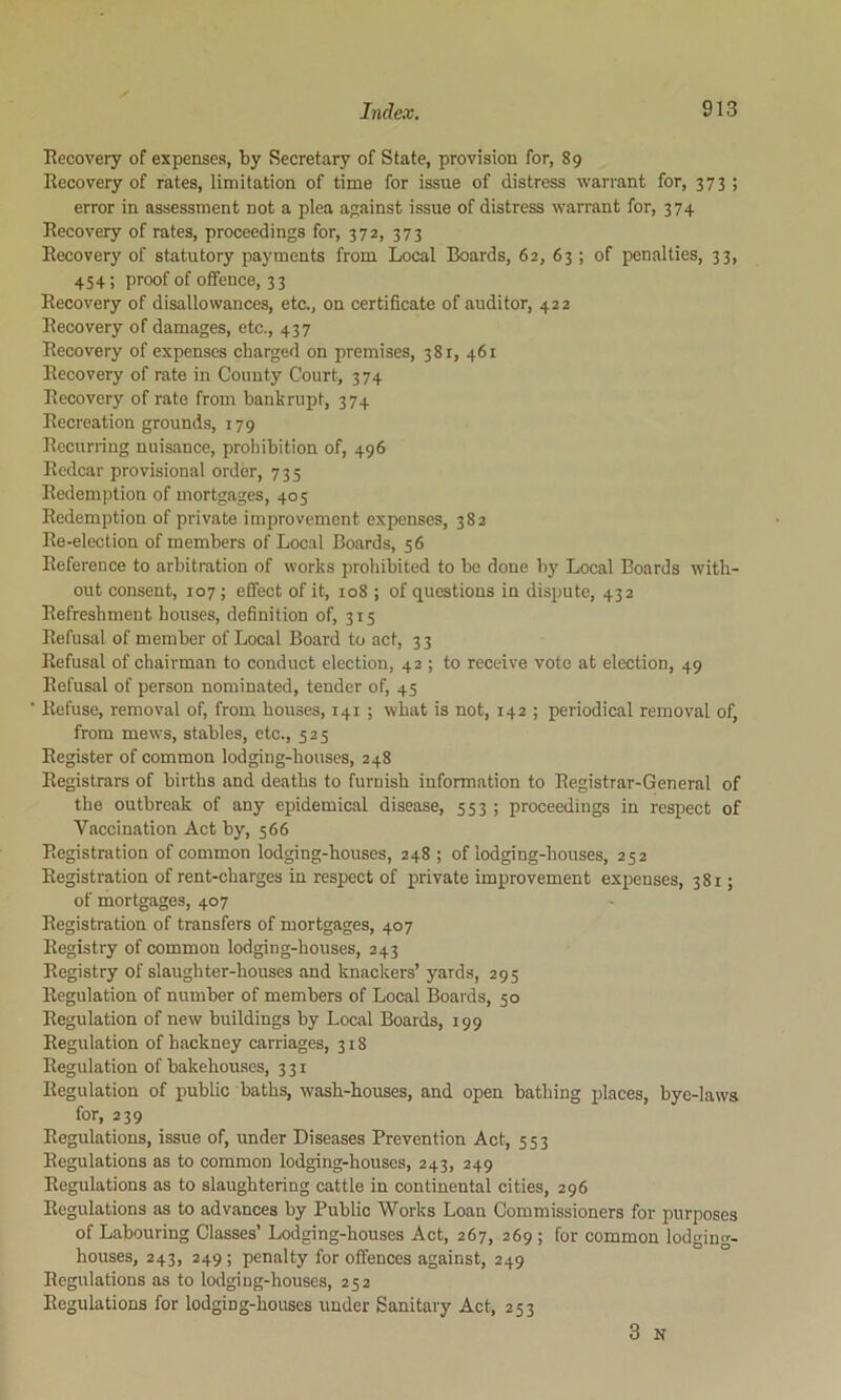 Eecovery of expenses, by Secretary of State, provision for, 89 Recovery of rates, limitation of time for issue of distress warrant for, 373; error in assessment not a plea against issue of distress warrant for, 374 Recovery of rates, proceedings for, 372, 373 Recovery of statutory payments from Local Boards, 62, 63 ; of penalties, 33, 454; proof of offence, 33 Recovery of disallowances, etc., on certificate of auditor, 422 Recovery of damages, etc., 437 Recovery of expenses charged on premises, 381, 461 Recovery of rate in County Court, 374 Recovery of rate from bankrupt, 374 Recreation grounds, 179 Recurring nuisance, prohibition of, 496 Redcar provisional order, 735 Redemption of mortgages, 405 Redemption of private improvement expenses, 382 Re-election of members of Local Boards, 56 Reference to arbitration of works prohibited to be done by Local Boards with- out consent, 107; effect of it, 108 ; of questions in dispute, 432 Refreshment houses, definition of, 315 Refusal of member of Local Board to act, 3 3 Refusal of chairman to conduct election, 42 ; to receive vote at election, 49 Refusal of person nominated, tender of, 45 Refuse, removal of, from houses, 141 ; what is not, 142 ; periodical removal of, from mews, stables, etc., 525 Register of common lodging-houses, 248 Registrars of births and deaths to furnish information to Registrar-General of the outbreak of any epidemical disease, 553 ; proceedings in respect of Vaccination Act by, 566 Registration of common lodging-houses, 248 ; of lodging-houses, 252 Registration of rent-charges in respect of private improvement expenses, 381; of mortgages, 407 Registration of transfers of mortgages, 407 Registry of common lodging-houses, 243 Registry of slaughter-houses and knackers’ yards, 295 Regulation of number of members of Local Boards, 50 Regulation of new buildings by Local Boards, 199 Regulation of hackney carriages, 318 Regulation of bakehou.ses, 331 Regulation of public baths, wash-houses, and open bathing places, bye-laws for, 239 Regulations, issue of, under Diseases Prevention Act, 553 Regulations as to common lodging-houses, 243, 249 Regulations as to slaughtering cattle in continental cities, 296 Regulations as to advances by Public Works Loan Commissioners for purposes of Labouring Classes’ Lodging-houses Act, 267, 269 ; for common lodgino-- houses, 243, 249 ; penalty for offences against, 249 Regulations as to lodging-houses, 252 Regulations for lodging-houses under Sanitary Act, 253 3 N