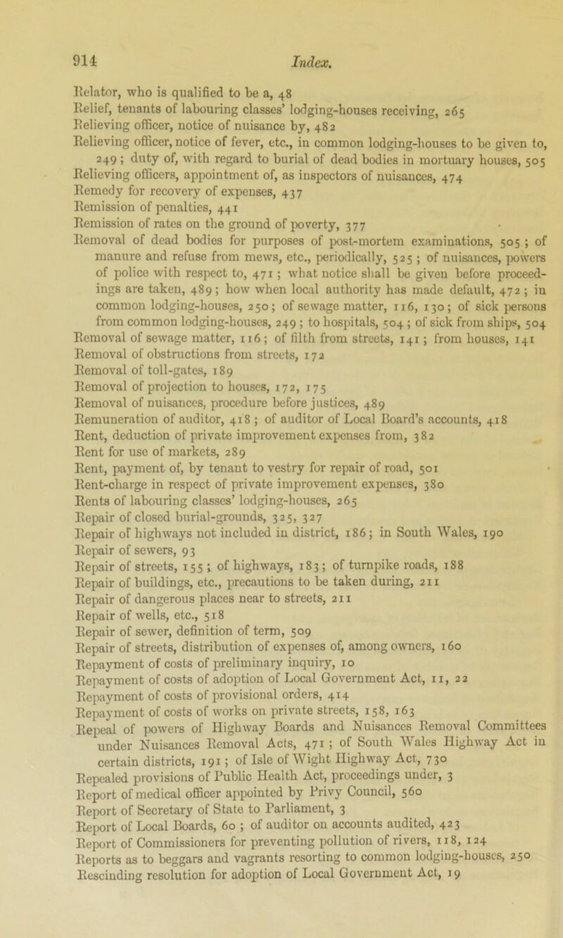 Eelator, who is qualified to be a, 48 Relief, tenants of labouring classes’ lodging-houses receiving, 265 Relieving officer, notice of nuisance by, 482 Relieving officer, notice of fever, etc., in common lodging-houses to be given to, 249 ; duty of, with regard to burial of dead bodies in mortuary bouses, 505 Relieving officers, appointment of, as inspectors of nuisances, 474 Remedy for recovery of expenses, 437 Remission of penalties, 441 Remission of rates on the ground of poverty, 377 Removal of dead bodies for purposes of post-mortem examinations, 505 ; of manure and refuse from mews, etc., periodically, 525 ; of nuisances, powers of police with respect to, 471; what notice shall be given before proceed- ings are taken, 489 ; how when local authority has made default, 472 ; in common lodging-houses, 250; of sewage matter, 116, 130; of sick persons from common lodging-houses, 249 ; to hospitals, 504; of sick from ships, 504 Removal of sewage matter, 116; of filth from streets, 141; from houses, 141 Removal of obstructions from streets, 17a Removal of toll-gates, 189 Removal of projection to houses, 172, 175 Removal of nuisances, procedure before justices, 489 Remuneration of auditor, 418 ; of auditor of Local Board’s accounts, 418 Rent, deduction of private improvement expenses from, 382 Rent for use of markets, 289 Rent, payment of, by tenant to vestry for repair of road, 501 Rent-charge in respect of private improvement expenses, 380 Rents of labouring classes’ lodging-houses, 265 Repair of closed burial-grounds, 325, 327 Repair of highways not included in district, 186; in South Wales, 190 Rejmir of sewers, 93 Repair of streets, 155 ; of highways, 183; of turnpike roads, 188 Repair of buildings, etc., precautions to be taken during, 211 Repair of dangerous places near to streets, 211 Repair of wells, etc., 518 Repair of sewer, definition of term, 509 Repair of streets, distribution of expenses of, among owners, 160 Repa)nnent of costs of preliminary inquiry, 10 Repayment of costs of adoption of Local Government Act, ii, 22 Repayment of costs of provisional orders, 414 Repayment of costs of works on private streets, 158, 163 Repeal of powers of Highway Boards and Nuisances Removal Committees under Nuisances Removal Acts, 471 ; of South Wales Highway Act in certain districts, 191; of Isle of Wight Highway Act, 730 Repealed provisions of Public Health Act, proceedings under, 3 Report of medical officer appointed by Privy Council, 560 Report of Secretary of State to Parliament, 3 Report of Local Boards, 60 ; of auditor on accounts audited, 423 Report of Commissioners for preventing pollution of rivers, 118, 124 Reports as to beggars and vagrants resorting to common lodging-houses, 250 Rcsciuding resolution for adoption of Local Government Act, 19