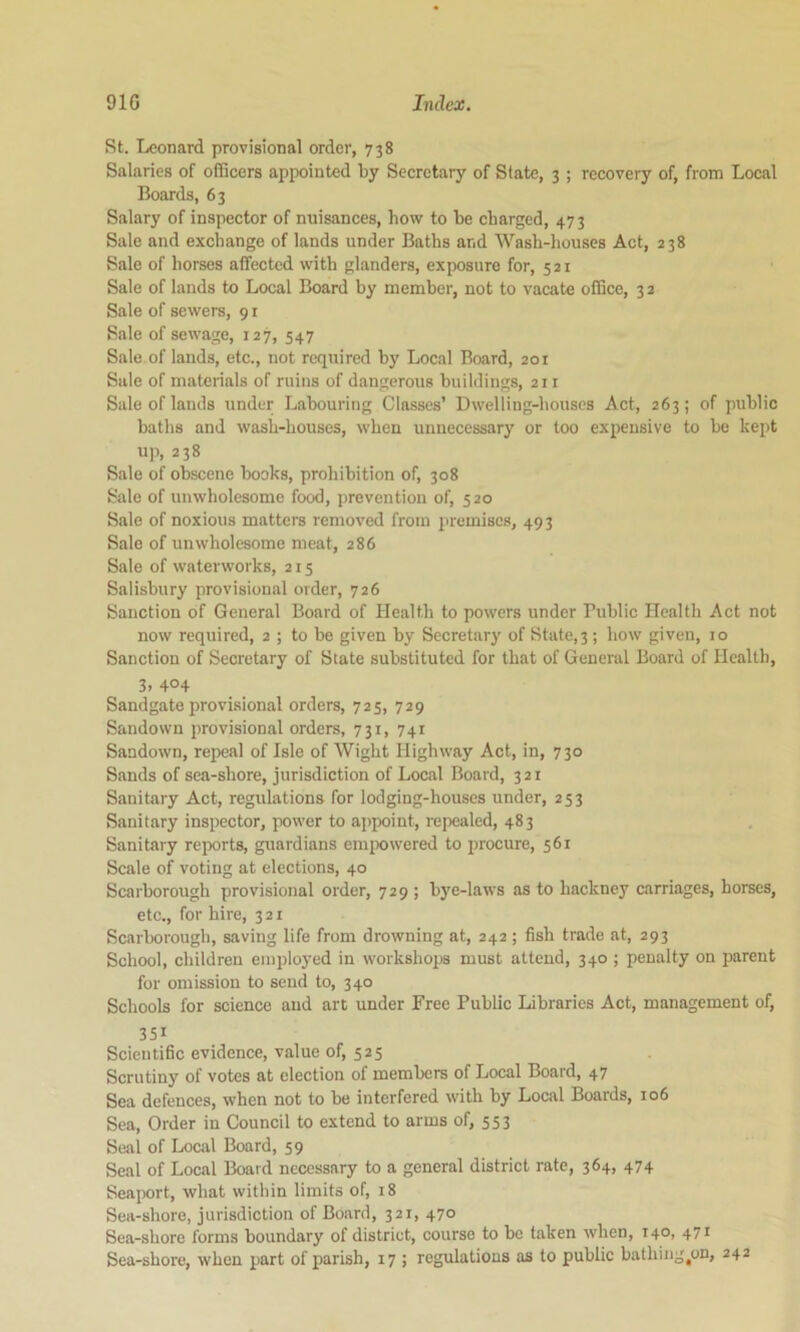 St. Leonard provisional order, 738 Salaries of officers appointed by Seeretary of State, 3 ; recovery of, from Local Boards, 63 Salary of inspector of nuisances, how to be charged, 47 3 Sale and exchange of lands under Baths and Wash-houses Act, 238 Sale of horses affected with glanders, exposure for, 521 Sale of lands to Local Board by member, not to vacate office, 32 Sale of sewers, 91 Sale of sewage, 127, 547 Sale of lands, etc., not required by Local Board, 201 Sale of materials of ruins of dangerous buildings, 211 Sale of lands under Labouring Classes’ Dwelling-houses Act, 263; of public baths and wash-houses, when unnecessary or too expensive to bo kept up, 238 Sale of obscene books, prohibition of, 308 Sale of unwholesome food, prevention of, 520 Sale of noxious matters removed from premises, 493 Sale of unwholesome meat, 286 Sale of waterworks, 215 Salisbury provisional order, 726 Sanction of General Board of Health to powers under Public Health Act not now required, 2 ; to be given by Secretary of State, 3 ; how given, 10 Sanction of Secretary of State substituted for that of General Board of Health, 3. 4°4 Sandgate provisional orders, 725, 729 Sandown provisional orders, 731, 741 Sandown, repeal of Isle of Wight Highway Act, in, 730 Sands of sea-shore, jurisdiction of Local Board, 321 Sanitary Act, regulations for lodging-houses under, 253 Sanitary inspector, power to appoint, repealed, 483 Sanitary reports, guardians emixrwered to procure, 561 Scale of voting at elections, 40 Scarborough provisional order, 729 ; bye-laws as to hackney carriages, horses, etc., for hire, 321 Scarborough, saving life from drowning at, 242; fish trade at, 293 School, children employed in workshojrs must attend, 340 ; penalty on parent for omission to send to, 340 Schools for science and art under Free Public Libraries Act, management of, 351 Scientific evidence, value of, 525 Scrutiny of votes at election of members of Local Board, 47 Sea defences, when not to be interfered with by Local Boards, 106 Sea, Order in Council to extend to arms of, 553 Seal of Local Board, 59 Seal of Local Board necessary to a general district rate, 364, 474 Seaport, what within limits of, 18 Sea-shore, jurisdiction of Board, 321, 470 Sea-shore forms boundary of district, course to bo taken when, T40, 471 Sea-shore, when part of parish, 17 ; regulations as to public bathiug^on, 242