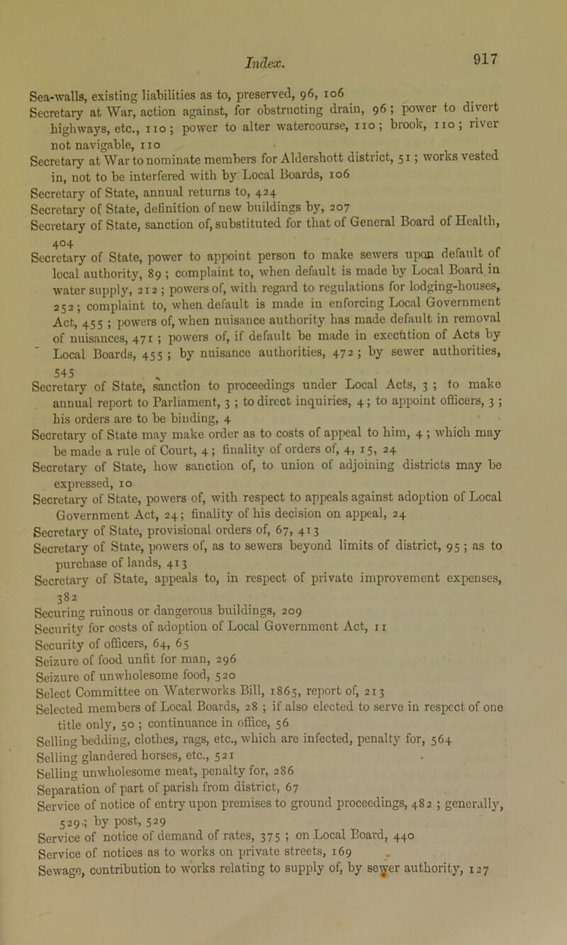 Sea-walls, existing liabilities as to, preserved, 96, io6 Secretary at War, action against, for obstructing drain, 96 ; power to divert highways, etc., no; power to alter watercourse, no; brook, no; river not navigable, no Secretary at War to nominate members for Aldershott district, 51; works vested in, not to be interfered with by Local Boards, 106 Secretary of State, annual returns to, 424 Secretary of State, definition of new buildings by, 207 Secretary of State, sanction of, substituted for that of General Board of Health, 404 Secretory of State, power to appoint person to make sewers upcm default of local authority, 89 ; complaint to, when default is made by Local Board in water supply, 212 ; powers of, with regard to regulations for lodging-houses, 252; complaint to, when default is made in enforcing Local Government Act, 455 ; powers of, when nuisance authority has made default in removal of nuisances, 471 ; powers of, if default be made in excchtion of Acts by Local Boards, 455 ; by nuisance authorities, 472 ; by sewer authorities, 545 Secretary of State, sanction to proceedings under Local Acts, 3 ; to make annual report to Parliament, 3 ; to direct inquiries, 4; to appoint officers, 3 ; his orders are to be binding, 4 Secretary of State may make order as to costs of apjieal to him, 4 ; which may be made a rule of Court, 4; finality of orders of, 4, 15, 24 Secretary of State, how sanction of, to union of adjoining districts may be expressed, 10 Secretary of State, powers of, with respect to appeals against adoption of Local Government Act, 24; finality of his decision on appeal, 24 Secretary of State, provisional orders of, 67, 413 Secretary of State, powers of, as to sewers beyond limits of district, 95 ; as to purchase of lands, 413 Secretary of State, appeals to, in respect of private improvement expenses, 382 Securing ruinous or dangerous buildings, 209 Security for costs of adoption of Local Government Act, 11 Security of officers, 64, 65 Seizure of food unfit for man, 296 Seizure of unwholesome food, 520 Select Committee on Waterworks Bill, 1865, report of, 213 Selected members of Local Boards, 28 ; if also elected to serve in respect of one title only, 50 ; continuance in office, 56 Selling bedding, clothes, rags, etc., which are infected, penalty for, 564 Selling glandered horses, etc., 521 Selling unwholesome meat, penalty for, 286 Separation of part of parish from district, 67 Service of notice of entry upon premises to ground proceedings, 482 ; generally, 529,; by post, 529 Service of notice of demand of rates, 375 ; on Local Board, 440 Service of notices as to works on private streets, 169 Sewage, contribution to works relating to supply of, by se^er authority, 127