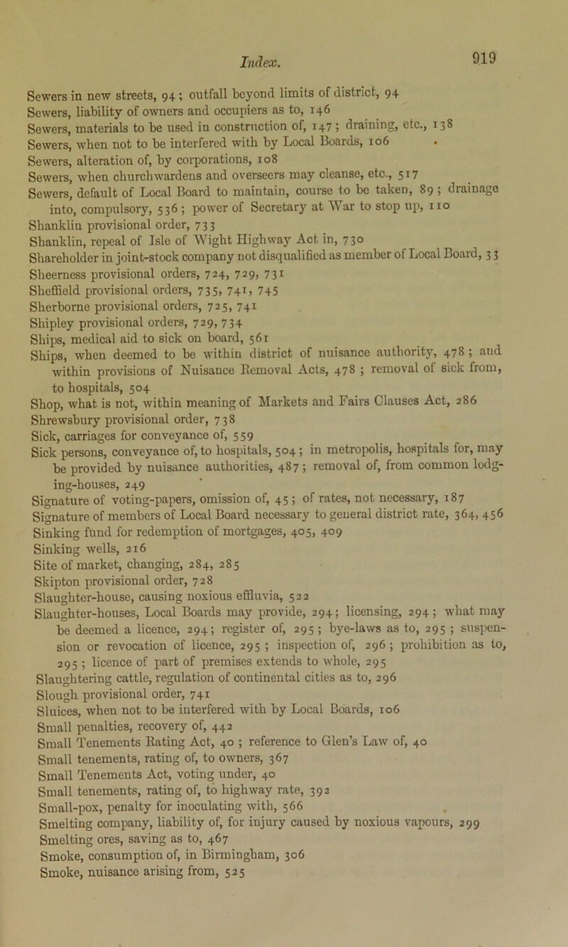 Sewers in new streets, 94; outfall beyond limits of district, 94 Sewers, liability of owners and occupiers as to, 146 Sewers, materials to be used in construction of, 147 ; draining, etc., 138 Sewers, wben not to be interfered with by Local Boards, 106 . Sewers, alteration of, by corporations, 108 Sewers, when churchwardens and ovei'seers may cleanse, etc., 517 Sewers, default of Local Board to maintain, course to bo taken, 89 ; drainage into, compulsory, 536 ; power of Secretary at War to stop up, no Shanklin provisional order, 733 Shanklin, repeal of Isle of Wight Highway Act in, 730 Shareholder in joint-stock company not disqualified as member of Local Board, 3 3 Sheerness provisional orders, 724, 729, 731 Sheffield provisional orders, 735, 741, 745 Sherborne provisional orders, 725, 741 Shipley provisional orders, 729, 734 Ships, medical aid to sick on board, 561 Ships, when deemed to be within district of nuisance authority, 478 ; and within provisions of Nuisance Eemoval Acts, 478 ; removal of sick from, to hospitals, 504 Shop, what is not, within meaning of Markets and Fairs Clauses Act, 286 Shrewsbury provisional order, 738 Sick, carriages for conveyance of, 559 Sick persons, conveyance of, to hospitals, 504; in metropolis, hospitals for, may be provided by nuisance authorities, 487 ; removal of, from common lodg- ing-houses, 249 Signature of voting-papers, omission of, 45 ; of rates, not necessary, 187 Signature of members of Local Board necessary to general district rate, 364, 456 Sinking fund for redemption of mortgages, 405, 409 Sinking wells, 216 Site of market, changing, 284, 285 Skipton provisional order, 728 Slaughter-house, causing noxious effluvia, 522 Slaughter-houses, Local Boards may provide, 294; licensing, 294; what may be deemed a licence, 294; register of, 295; bye-laws as to, 295 ; suspen- sion or revocation of licence, 295 ; inspection of, 296 ; prohibition as to, 295 ; licence of part of premises extends to whole, 295 Slaughtering cattle, regulation of continental cities as to, 296 Slough provisional order, 741 Sluices, when not to be interfered with by Local Boards, 106 Small penalties, recovery of, 442 Small Tenements Rating Act, 40 ; reference to Glen’s Law of, 40 Small tenements, rating of, to owners, 367 Small Tenements Act, voting under, 40 Small tenements, rating of, to highway rate, 392 Small-pox, penalty for inoculating with, 566 Smelting company, liability of, for injury caused by noxious vapours, 299 Smelting ores, saving as to, 467 Smoke, consumption of, in Birmingham, 306 Smoke, nuisance arising from, 525