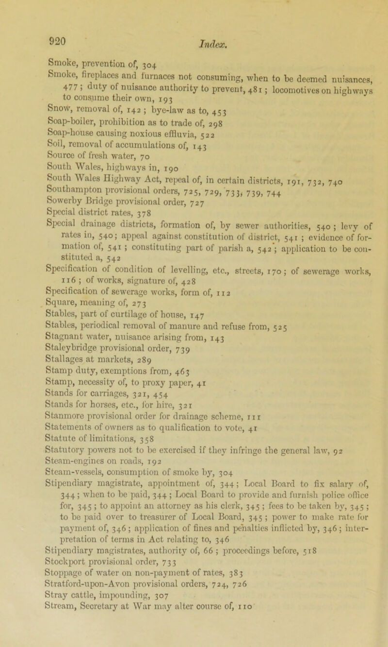 Smoke, prevention of, 304 Smoke, fireplaces and furnaces not consuming, when to be deemed nuisances, 477 ; uty of nuisance authority to prevent, 481; locomotives on highways to consume their own, 193 Snow, removal of, 142 ; bye-law as to, 453 Soap-boiler, prohibition as to trade of, 298 Soajvhouse causing noxious effluvia, 522 Soil, removal of accumulations of, 143 Source of fresh water, 70 South Wales, highways in, 190 South Wales Highway Act, rejieal of, in certain districts, 191, 732, 740 Southampton provisional orders, 725, 729, 733, 739, 744 Sowerby Bridge provisional order, 727 Special district rates, 378 Siiecial drainage districts, formation of, by sewer authorities, 540 ; levy of rates in, 540; appeal against constitution of district, 541 ; evidence of for- mation of, 541 ; constituting part of parish a, 542 ; application to be con- stituted a, 542 Specification of condition of levelling, etc., streets, 170; of sewerage works, 116 ; of works, signature of, 428 Specification of sewerage works, form of, 112 Square, meaning of, 273 Stables, part of curtilage of house, 147 Stables, periodical removal of manure and refuse from, 525 Stagnant water, nuisance arising from, 143 Staley bridge provisional order, 739 Stallages at markets, 289 Stamp duty, exemptions from, 463 Stamp, necessity of, to proxy paper, 41 Stands for carriages, 321, 454 Stands for horses, etc., for hire, 321 Stanmore provisional order for drainage scheme, 111 Statements of owners as to qualification to vote, 41 Statute oflimitations, 358 Statutory ]x>wers not to be exercised if they infringe the general law, 92 Steam-engines on road.s, 192 Steam-vessels, consumption of smoke by, 304 Stipendiary magistrate, appointment of, 344; Local Board to fix salary of, 344; when to be paid, 344 ; Local Board to provide and furnish police office for, 345 ; to appoint an attorney as his clerk, 345 ; fees to be taken by, 345 ; to be jwid over to treasurer of Local Board, 345 ; power to make rate for payment of, 346 ; application of fines and penalties inflicted by, 346; inter- pretation of terms in Act relating to, 346 Stii)eudiary magistrates, authority of, 66 ; proceedings before, 518 Stockix>rt provisional order, 733 Stoppage of water on non-payment of rates, 383 Stratford-upon-Avon provisional orders, 724, 726 Stray cattle, impounding, 307 Stream, Secretary at War may alter course of, i to