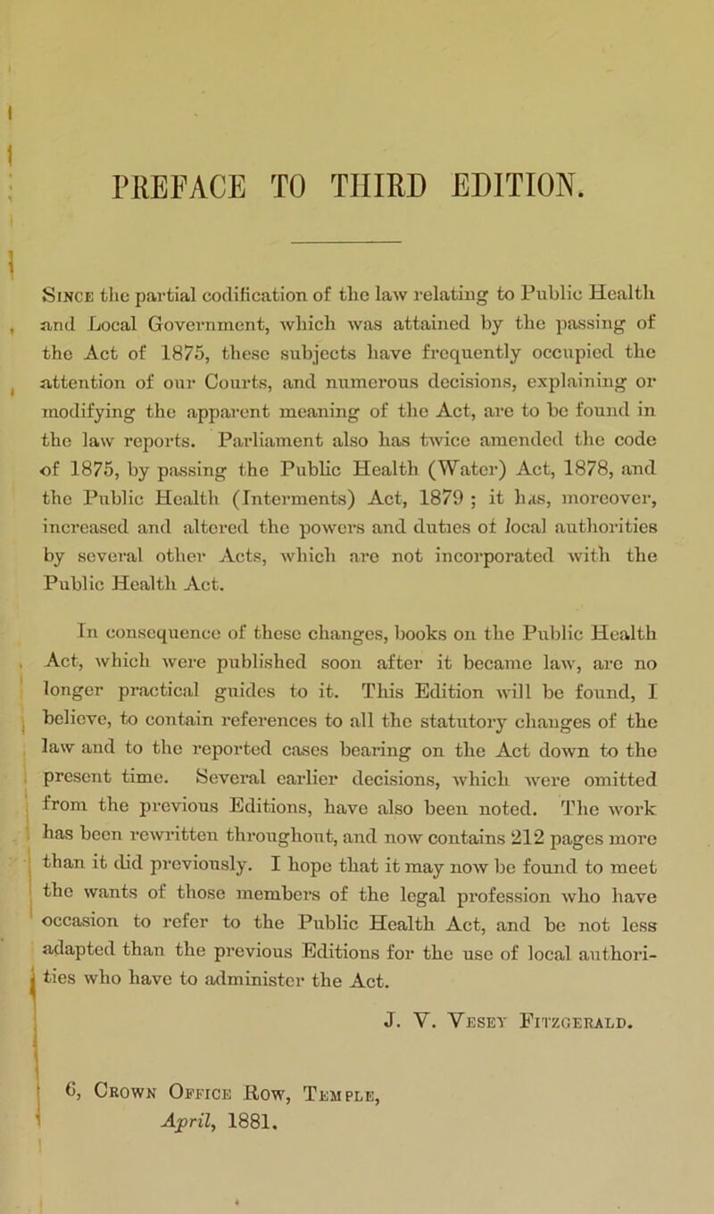 I ; PREFACE TO THIRD EDITION. Since the pai-tial cocUKcation of the law relating to Public Health , and Local Government, which was attained by the passing of the Act of 1875, these subjects have frequently occupied the j attention of our Courts, and munerous decisions, explaining or modifying the appai’cnt meaning of the Act, are to be found in the law reports. Paidiament also has Hvice amended the code of 1875, by passing the Pubhc Health (Water) Act, 1878, and the Public Health (Interments) Act, 1879 ; it has, moreovei’, increased and altered the powers and duties of local authorities by several other Acts, which are not incorporated with the Public Health Act. In consequence of these changes, books on the Public Health , Act, which were published soon after it became law, arc no longer practical guides to it. This Edition will be found, I I believe, to contain references to all the statutory changes of the law and to the reported cases beailng on the Act down to the ; present time. Several earlier decisions, which were omitted I ^ ' ; from the previous Editions, have also been noted. The work has been rewritten throughout, and now contains 212 pages more I than it did previously. I hope that it may now be found to meet ' the wants of those members of the legal profession who have occasion to refer to the Public Health Act, and be not less adapted than the previous Editions for the use of local authori- I ties who have to administer the Act. J. V. Vesey Fitzgerald. C, Crown Office Row, Temple, April, 1881,