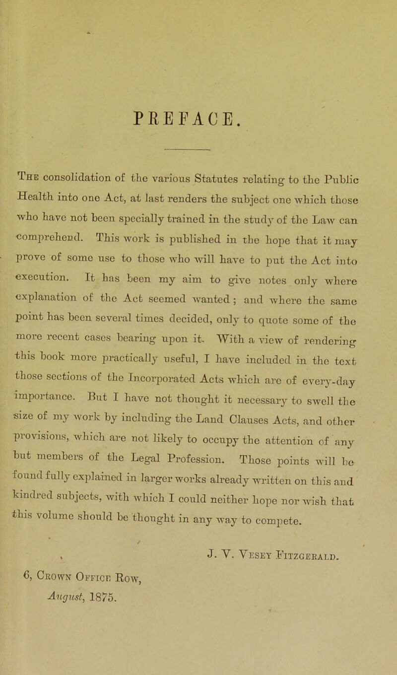 PREFACE. The consolidation of the various Statutes relating to the Public Health into one Act, at last renders the subject one which those who have not been specially trained in the study of the Law can comprehend. This work is published in the hope that it may prove of some use to those who will have to put the Act into execution. It has been my aim to give notes only where explanation of the Act seemed wanted; and where the same point has been several times decided, only to quote some of the more recent cases bearing upon it. With a view of rendering this book more practically useful, I have included in the text those sections of the Incorporated Acts which are of every-day importance. Put I have not thought it necessary to swell the size of my work by including the Land Clauses Acts, and other provisions, which are not likely to occupy the attention of any but members of the Legal Profes.siou. Those points will be found fully explained in larger works already written on this and kindred subjects, with which I could neither hope nor wish that this volume should be thought in any way to compete. August, 1875.