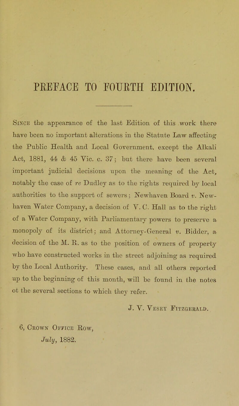 PREFACE TO FOURTH EDITION. Since the appearance of the last Edition of this work tliere have been no important alterations in the Statute Law affecting- the Public Health and Local Government, except the Alkali Act, 1881, 44 (& 45 Vic. c. 37; but there have been several important judicial decisions upon the meaning of the Act, notably the case of re Dudley as to the rights required by local authorities to the support of sewers ; Hewhaven Board v. New- haven Water Company, a decision of V. C. Hall as to the x-ight of a Water Company, with Pailiamentary powers to preserve a monopoly of its district; and Attorney-General v. Biddex-, a decision of the M. E-. as to the position of owners of jxi’operty who have constructed woi’ks in the street adjoiixing as required by the Local Authority. These cases, and all others I’eportcd up to the beginning of this month, will be found in the notes ot the several sections to which they refer. July, 1882.