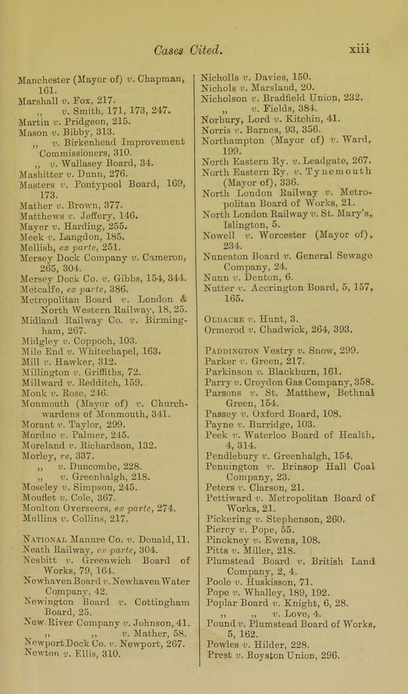 Manchester (Mayor of) v. Chapman, 161. Marshall v. Fox, 217. „ V. Smith, 171, 173, 247. Martin v. Pridgeon, 215. Mason v. Bibby, 313. ,, V. Birkenhead Improvement Commissioners, 310. ,, V. Wallasey Board, 34. Mashitter v. Dunn, 276. Masters v. Pontypool Board, 169, 173. Mather v. Bronm, 377. Matthews r. JofEery, 146. Mayer v. Harding, 255. Meek v. Langdon, 185. Mellish, ex parte, 251. Mersey Dock Company v. Cameron, 265, 304. Mersey Dock Co. v. Gibbs, 154, 344. Metcalfe, ex parte, 386. Metropolitan Board v. London & North Western Bailway, 18, 25. Midland Bailway Co. v. Birming- ham, 267. Midgley v. Coppoch, 103. Mile End v. Whitechapel, 163. Mill r. Hawker, 312. Millington v. Griffiths, 72. Millward v. Eedditch, 159. Monk V. Rose, 246. Monmouth (Mayor of) v. Church- wardens of Monmouth, 341. Morant v. Taylor, 299. Morduo V. Palmer, 215. Moreland v. Richardson, 132. Morley, re, 337. „ V. Duncombe, 228. „ V. Greenlialgh, 218. Moseley ti. Simpson, 245. Mouflet V. Colo, 367. Moulton Overseers, ex parte, 274. Mullins r'. Collins, 217. N.\tional Manure Co. Donald, 11. Neath Railway, ex parte, 304. Nesbitt V. Greenwich Board of Works, 79, 164. Nowhaven Board r. Newhaven Water Company, 42. Newington Board r. Cottingham Board, 25. Now River Company v. .Tohnson, 41. „ ,, V. Mather, 58. NcwportDock Co. v. Newport, 267. Newton v. Ellis, 310. Nicholls V. Davies, 150. Nichols V. Marsland, 20. Nicholson v. Bradfield Union, 232. „ V. Fields, 384. Norbury, Lord v. Kitchin, 41. Norris v. Barnes, 93, 356. Northampton (Mayor of) v. Ward, 199. North Eastern Ry. v. Leadgate, 267. North Eastern Ry. v. Tynemouth (Mayor of), 336. North London Railway v. Metro- politan Board of Works, 21. North London Railway v. St. Mary’s,, Islington, 5. Nowell V. Worcester (Mayor of), 234. Nuneaton Board v. General Sewage Company, 24. Nunn V. Denton, 6. Nutter V. Accrington Board, 5, 157, 165. Oldacre V. Hunt, 3. Ormerod v. Chadwick, 264, 393. Paddington Vestry v. Snow, 299. Parker v. Green, 217. Parkinson v. Blackburn, 161. Parry v. Croydon Gas Company, 358.. Parsons r. St. Matthew, Bethnal Green, 154. Passey v. Oxford Board, 108. Payne v. Burridge, 103. Peek V. Waterloo Board of Health, 4, 314. Pendlebury v. Greenlialgh, 154. Pennington v. Brinsop Hall Coal Company, 23. Peters v. Clarson, 21. Pettiward v. MetropoUtan Board of Works, 21. Pickering v. Stephenson, 260. Piercy v. Pope, 55. Pinckney v. Ewens, 108. Pitts V. Miller, 218. 1 Plumstead Board v. British Land Company, 2, 4. Poole V. Huskisson, 71. Pope r. Whalley, 189, 192. Poplar Board v. Knight, 6, 28. „ „ r. Love, 4. Pound V. Plumstead Board of Works, 5, 162. Powles V. Hilder, 228.