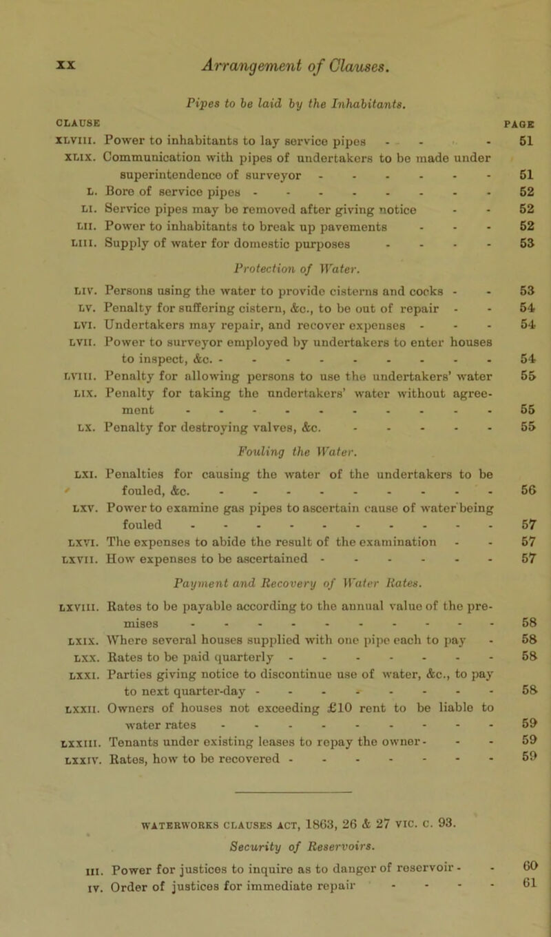 Pipes to be laid by the Inhabitants, CLAUSE XLviii. Power to inhabitants to lay service pipes - - XLix. Communication with pipes of undertakers to be made under superintendence of surveyor L. Bore of service pipes ........ LI. Service pipes may be removed after giving notice Lii. Power to inhabitants to break up pavements ... Liii. Supply of water for domestic purposes .... Protection of Water. Liv. Persons using the water to provide cisterns and corks - LV. Penalty for suffering cistern, &c., to be out of repair - LVI. Undertakers may repair, and recover expenses ... LVii. Power to surveyor employed by undertakers to enter houses to inspect, &c LViii. Penalty for allowing persons to use the undertakers’ water Lix. Penalty for taking the undertakers’ water without agree- ment .......... LX. Penalty for destroying valves, &c. Fouling the Water. LXi. Penalties for causing the water of the undertakers to be r fouled, &c. ......... Lxv. Power to examine gas pipes to ascertain cause of water being fouled LXVI. The expenses to abide the result of the examination Lxvii. How expenses to be ascertained Payment and Recovery of Water Hates. Lxviii. Rates to be payable according to the annual value of the pre. mises .......... Lxix. Where several houses supplied with one pipe each to pay Lxx. Rates to be paid quarterly Lxxi. Parties giving notice to discontinue use of water, &c., to pay to next quarter-day Lxxii. Owners of houses not exceeding £10 rent to be liable to water rates Lxxill. Tenants under existing leases to repay the owner- Lxxiv. Rates, how to be recovered WATERWORKS CLAUSES ACT, 1863, 26 & 27 VIC. c. 93. Security of Reservoirs. III. Power for justices to inquire as to danger of reservoir- IV. Order of justices for immediate repair . . .