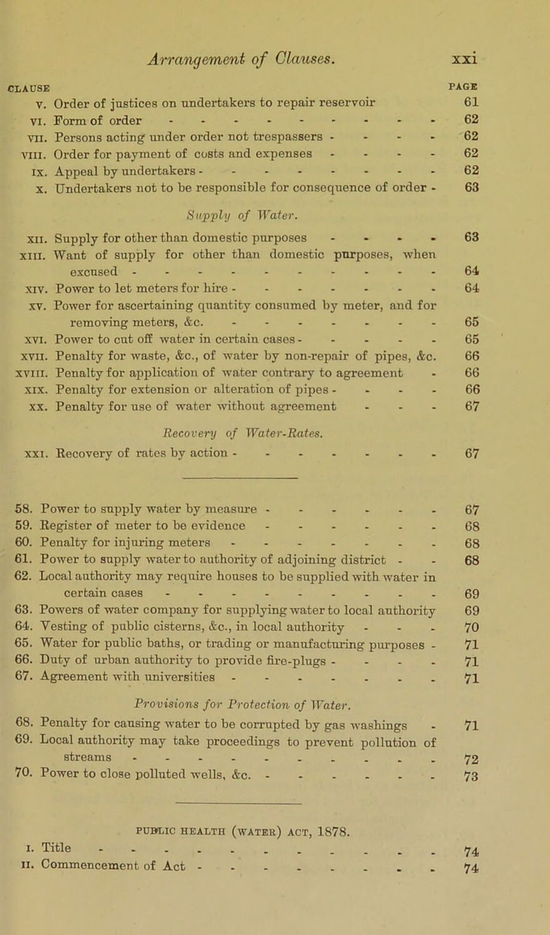 CLAUSE PAGE V. Order of justices on undertakers to repair reservoir 61 VI. Form of order 62 VII. Persons acting under order not trespassers - - - - 62 VIII. Order for payment of costs and expenses - - - - 62 IX. Appeal by undertakers 62 X. Undertakers not to be responsible for consequence of order - 63 Supply of Water. XII. Supply for other than domestic purposes .... 63 XIII. Want of supply for other than domestic purposes, when excused .-...--.--64 XIV. Power to let meters for hire 64 XV. Power for ascertaining quantity consumed by meter, and for removing meters, &c. .......65 XVI. Power to cut off water in certain cases..... 65 XVII. Penalty for waste, &c., of water by non-repair of pipes, &c. 66 XVIII. Penalty for application of water contrary to agreement - 66 XIX. Penalty for extension or alteration of pipes .... 66 XX. Penalty for use of water -without agreement - - - 67 Recovery of Water-Rates. XXI. Recovery of rates by action .......67 58. Power to supply water by measure ...... 67 59. Register of meter to be evidence ...... 68 60. Penalty for injuring meters .......68 61. Power to supply water to authority of adjoining district . - 68 62. Local authority may require houses to be supplied with water in certain cases .........69 63. Powers of water company for supplying water to local authority 69 64. Vesting of public cisterns, &c., in local authority ... 70 65. Water for public baths, or trading or manufacturing piu’poses . 71 66. Duty of urban authority to pro-vide fire.plugs - - . - 71 67. Agreement with universities - -- -...71 Provisions for Protection of Water. 68. Penalty for causing water to be corrupted by gas washings - 71 69. Local authority may take proceedings to prevent pollution of streams - -- .......72 70. Power to close polluted wells, &c. ...... 73 PUBLIC HEALTH (wATER) ACT, 1878. I. Title