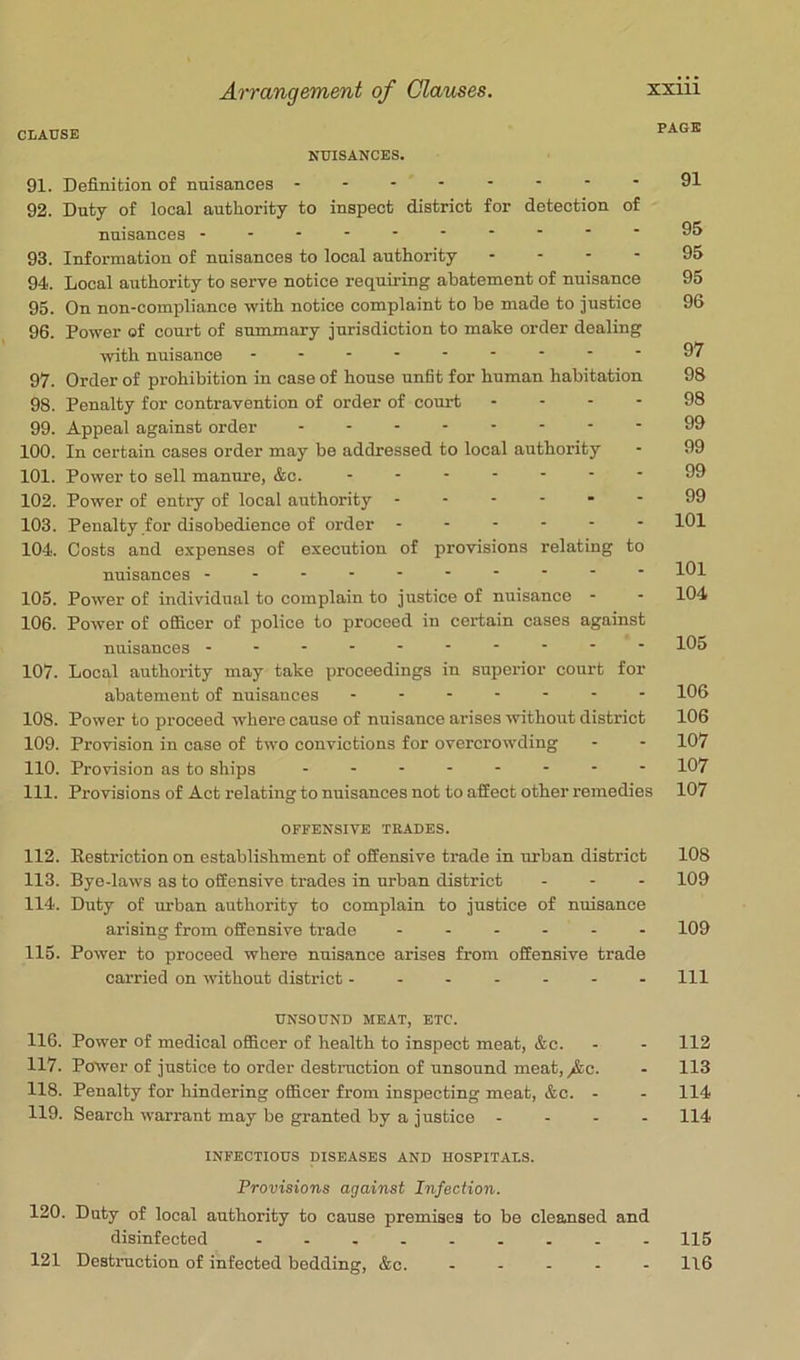 CLAUSE PAGE NUISANCES. 91. Definition of nuisances - -- -- -- -91 92. Duty of local authority to inspect district for detection of nuisances 93. Information of nuisances to local authority - - - - 95 94. Local authority to serve notice requiring abatement of nuisance 95 95. On non-compliance with notice complaint to be made to justice 96 96. Power of court of summary jurisdiction to make order dealing with nuisance 97. Order of prohibition in case of house unfit for human habitation 98 98. Penalty for contravention of order of court . . - - 98 99. Appeal against order - -- -- -- - 99 100. In certain cases order may be addressed to local authority - 99 101. Power to sell manure, &c. - - - - ■ • ■ 99 102. Power of entry of local authority ------ 99 103. Penalty for disobedience of order 101 104. Costs and expenses of execution of provisions relating to nuisances --------- - 101 105. Power of individual to complain to justice of nuisance - - 104 106. Power of officer of police to proceed in certain cases against nuisances 105 107. Local authority may take proceedings in supei'ior court for abatement of nuisances ------- 106 108. Power to proceed where cause of nuisance arises ivithout district 106 109. Provision in case of two convictions for overcrowding - - 107 110. Provision as to ships 107 111. Provisions of Act relating to nuisances not to affect other remedies 107 OFFENSIVE TRADES. 112. Restriction on establishment of offensive trade in urban district 108 113. Bye-laws as to offensive trades in urban district - - - 109 114. Duty of urban authority to complain to justice of nuisance arising from offensive trade ------ 109 115. Power to proceed where nuisance arises from offensive trade carried on without district ------- 111 UNSOUND MEAT, ETC. 116. Power of medical officer of health to inspect meat, &c. - - 112 117. Power of justice to order destniction of unsound meat,y&o. - 113 118. Penalty for hindering officer from inspecting meat, &c. - - 114 119. Search warrant may be granted by a justice - - - - 114 INFECTIOUS DISEASES AND HOSPITALS. Provisions against Infection. 120. Duty of local authority to cause premises to be cleansed and disinfected 115 121 Destruction of infected bedding, &c. ----- 1\6