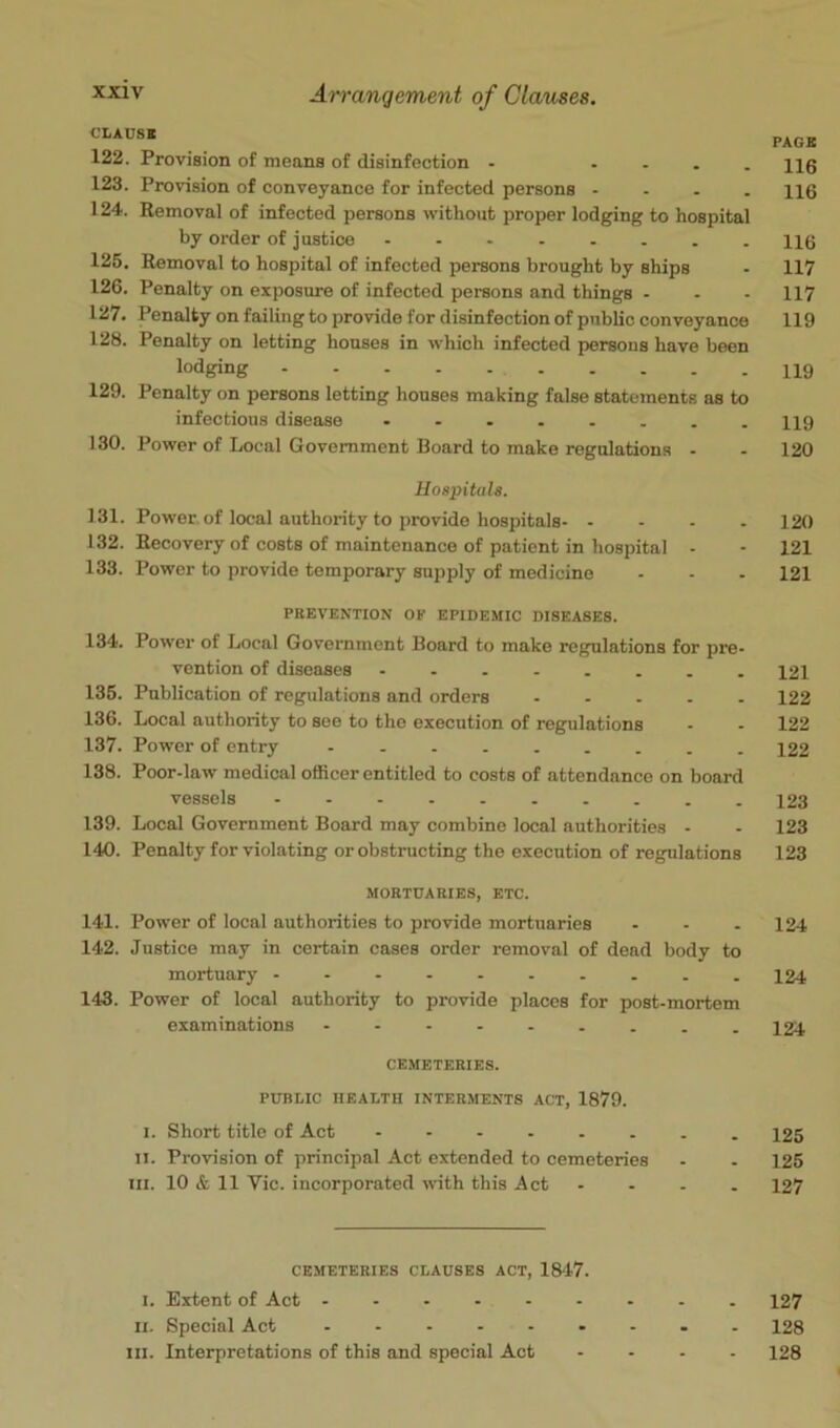 t’LAUSB PACK 122. Provision of means of disinfection - - - . . H0 123. Provision of conveyance for infected persons - . . . H6 124. Removal of infected persons without proper lodging to hospital by order of justice 116 125. Removal to hospital of infected persons brought by ships - 117 126. Penalty on exposure of infected persons and things - - - 117 127. Penalty on failing to provide for disinfection of public conveyance 119 128. Penalty on letting houses in which infected persons have been lodging 129. Penalty on persons letting houses making false statements as to infectious disease 119 130. Power of Local Government Board to make regulations - - 120 Hospitals. 131. Power of local authority to provide hospitals 120 132. Recovery of costs of maintenance of patient in hospital - - 121 133. Power to provide temporary supply of medicine - - - 121 PBEVENTION OF EPIDEMIC DISEASES. 134. Power of Local Government Board to make regulations for pre- vention of diseases 121 135. Publication of regulations and orders 122 136. Local authority to see to the execution of regulations - - 122 137. Power of entry - 122 138. Poor-law medical officer entitled to costs of attendance on board vessels 123 139. Local Government Board may combine local authorities - - 123 140. Penalty for violating or obstructing the execution of regulations 123 MORTUARIES, ETC. 141. Power of local authorities to provide mortuaries - - - 124 142. Justice may in certain cases order removal of dead body to mortuary 124 143. Power of local authority to provide places for post-mortem examinations - 124 CEMETERIES. PUBLIC HEALTH INTERMENTS ACT, 1879. I. Short title of Act 125 II. Provision of principal Act extended to cemeteries - - 125 III. 10 & 11 Vic. incorporated with this Act - - - . 127 CEMETERIES CLAUSES ACT, 1847. I. Extent of Act 127 II. Special Act 128 III. Interpretations of this and special Act .... 128