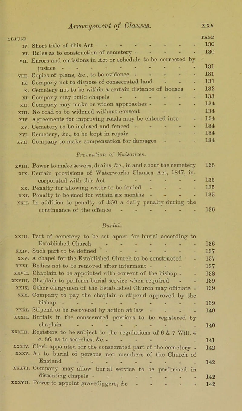 CLAUSE PAGE IV. Short title of this Act 130 VI. Buies as to construction of cemetery 130 VII. Errors and omissions in Act or schedule to be corrected by justice 131 VIII. Copies of plans, &c., to be evidence ----- 131 IX. Company not to dispose of consecrated land - - - 131 X. Cemetery not to be within a certain distance of houses - 132 XI. Company may build chapels ------ 133 XII. Company may make or widen approaches - - - - 134 XIII. No road to be widened vdthout consent - - - - 134 XIV. Agreements for improving roads may be entered into - 134 XV. Cemetery to be inclosed and fenced ----- 134 XVI. Cemetery, &c., to be kept in repair ----- 134 XVII. Company to make compensation for damages - - - 134 Prevention of Nuisances. XVIII. Power to make sewers, drains, &c., in and about the cemetery 135 XIX. Certain provisions of Waterworks Clauses Act, 1847, in- corporated with this Act ------ 135 XX. Penalty for allowing water to be fouled - - - - 135 XXI. Penalty to be sued for ivithin six months - - - - 135 XXII. In addition to penalty of £50 a daily penalty during the continuance of the offence ------ 136 Burial. XXIII. Part of cemetery to be set apart for burial according to Established Church ------- 136 XXIV. Such part to be defined - - 137 xxv. A chapel for the Established Church to be constructed - 137 XXVI. Bodies not to be removed after interment - - - - 137 XXVII. Chaplain to be appointed with consent of the bishop - - 138 XXVIII. Chaplain to perform burial service when required - - 139 XXIX. Other clergymen of the Established Church may officiate - 139 XXX. Company to pay the chaplain a stipend approved by the bishop 139 XXXI. Stipend to be recovered by action at law - - - - 140 XXXII. Burials in the consecrated portions to be registered by chaplain - -- -- -- -- 140 XXXIII. Begisters to be subject to the regulations of 6 & 7 Will. 4 0. 86, as to searches, &c. ------- 141 XXXIV. Clerk appointed for the consecrated part of the cemetery - 142 XXXV. As to burial of persons not members of the Church of England 142 XXXVI. Company may allow burial service to be performed in dissenting chapels 142 XXXVII. Power to appoint gravediggers, &c - - - - - 142