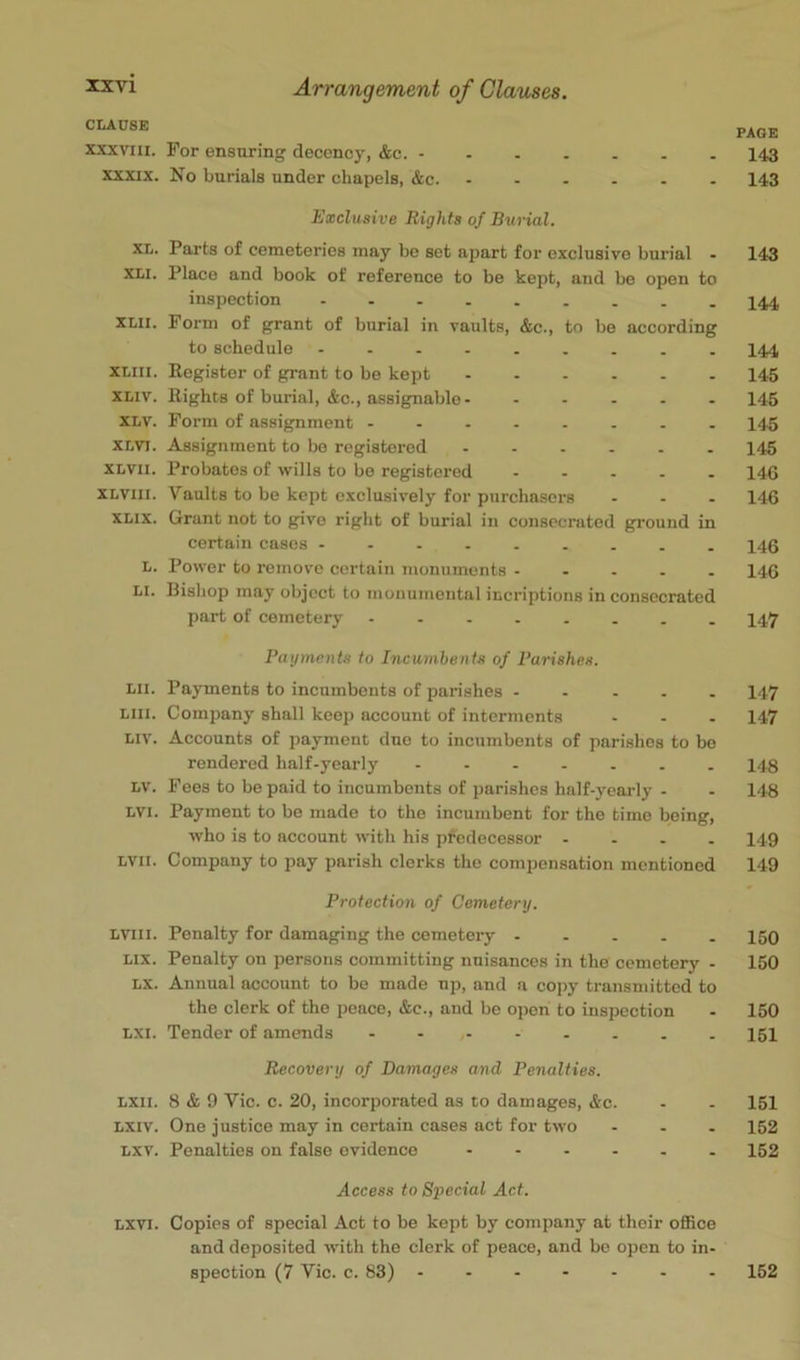 CLAUSE PAGE XXXVIII. For ensuring decency, &c. 143 XXXIX. Ko burials under chapels, &c 143 Exclusive Rights of Burial. XL. Parts of cemeteries may be set apart for exclusive burial - 143 XLi. Place and book of reference to be kept, and be open to inspection I44 XLii. Form of grant of burial in vaults, &c., to be according to schedule - I44 XLiii. Eegistor of grant to be kept 145 XLiv. Rights of burial, &c., assignable 146 XLV. Form of assignment 14.5 XLVi. Assignment to be registered ...... 145 XLVii. Probates of wills to be registered 146 XLViii. Vaults to be kept exclusively for purchasers ... 146 XLIX. Grant not to give right of burial in consecrated ground in certain cases ......... 146 L. Power to remove certain monuments 146 LI. Bishop may object to monumental incriptions in consecrated part of cemetery ........ 147 Payments to Incumbents of Parishes. Lii. Payments to incumbents of parishes ..... 147 Liii. Company shall keep account of interments ... 147 Liv. Accounts of payment duo to incumbents of parishes to bo rendered half-yearly - 148 LV. Fees to be paid to incumbents of parishes half-yearly - - 148 LVI. Payment to be made to the incumbent for the time being, who is to account with his predecessor .... 149 LVii. Company to pay parish clerks the compensation mentioned 149 Protection of Cemetery. Lviii. Penalty for damaging the cemetery 150 Lix. Penalty on persons committing nuisances in the cemetery - 150 LX. Annual account to be made up, and a copy transmitted to the clerk of the pence, &c., and be open to inspection . 150 LXi. Tender of amends I5I Recovery of Damages and Penalties. Lxii. 8 & 9 Vic. c. 20, incorporated as to damages, &c. - . 151 LXiv. One justice may in certain cases act for two ... 152 Lxv. Penalties on false evidence 162 Access to Special Act. Lxvi. Copies of special Act to be kept by company at their oflBce and deposited with the clerk of peace, and bo open to in- spection (7 Vic. c. 83) ....... 152
