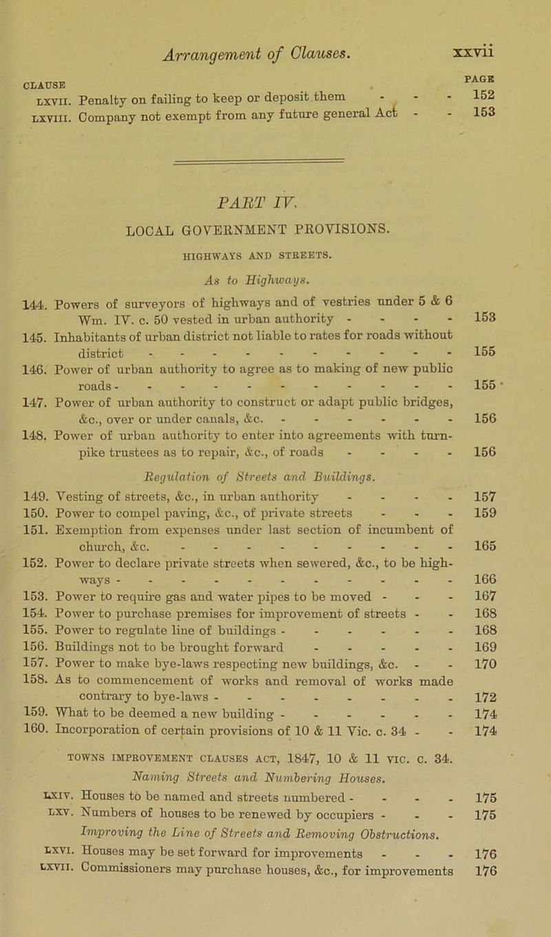 CLAUSE Lxvil. Penalty on failing to keep or deposit them - Lxviii. Company not exempt from any future general Act PART IV, LOCAL GOVERNMENT PROVISIONS. HIGHWAYS AND STREETS. As to Highways. 144'. Powers of surveyors of highways and of vestries under 5 & 6 Wm. IV. c. 50 vested in urban authority . - - - 145. Inhabitants of urban district not liable to rates for roads without district 146. Power of urban authority to agree as to making of new public roads 147. Power of urban authority to construct or adapt public bridges, &c., over or under canals, &c. 148. Power of urban authority to enter into agreements with turn- pike trustees as to rejiair, &c., of roads - - . . Regulation of Streets and Buildings. 149. Vesting of streets, &c., in m-ban authority .... 150. Power to compel paving, &c., of private streets ... 151. Exemption from expenses under last section of incumbent of chm-ch, &c. 152. Power to declare private streets when sewered, &c., to be high- ways 153. Power to require gas and water pipes to be moved - . - 154. Power to purchase premises for improvement of streets - 155. Power to reg^ate line of buildings 156. Buildings not to be brought forward ..... 157. Power to make bye-laws respecting new buildings, &c. 158. As to commencement of works and removal of works made contrary to bye-laws 159. What to be deemed a new building 160. Incorporation of certain provisions of 10 & 11 Vic. c. 34 - TOWNS IMPROVEMENT CLAUSES ACT, 1847, 10 & 11 VIC. C. 34. Naming Streets and Numbering Houses. Lxiv. Houses to be named and streets numbered - - . . Lxv. Numbers of houses to be renewed by occupiers - . - Improving the Line of Streets and Removing Obstructions. Lxvi. Houses may be set forward for improvements ... txvil. Commissioners may purchase houses, &c., for improvements PAGE 152 153 153 155 155- 156 156 157 159 165 166 167 168 168 169 170 172 174 174 175 175 176 176