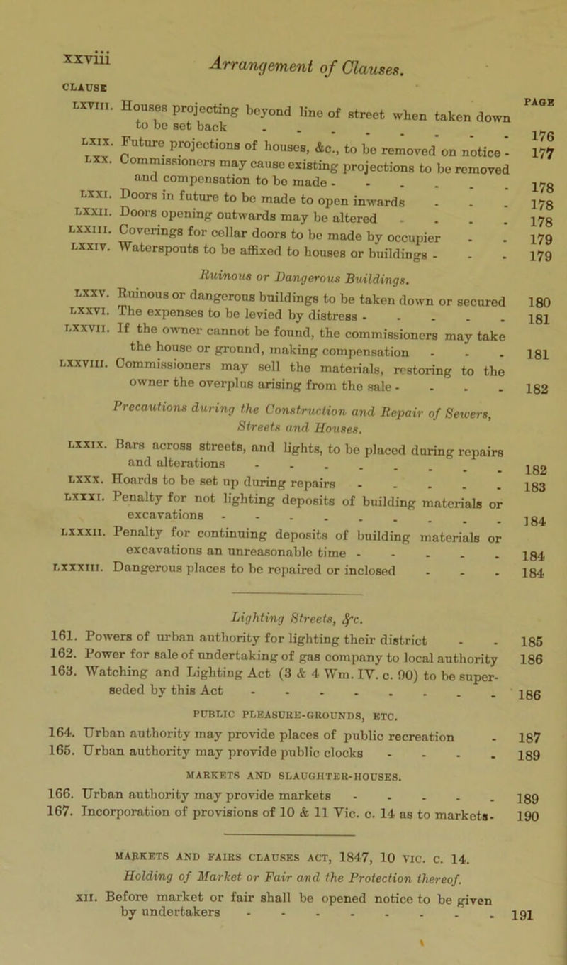 CLAUSE r-xvin. Houses projecting beyond line of street when taken down to bo set back . . . _ Lxix. Future projections of houses, Ac, to bo removed on notice - Lxx. Commissioners may cause existing projections to be removed and compensation to be made - - . . . Lxxi. Doors in future to bo made to open inwards Lxxii. Doors opening outwards may be altered .... Lxxiii. Coverings for cellar doors to be made by occupier Lxxiv. Waterspouts to be affixed to houses or buildings - Ruinous or Dangerous Buildings, Lxxv. Ruinous or dangerous buildings to be taken down or secured Lxxvi. The expenses to be levied by distress - - - . , nxxvn. If the owner cannot be found, the commissioners may take the house or grouud, making compensation - nxxviii. Commissioners may sell the materials, restoring to the owner the overplus arising from the sale .... Precautions during the Construction and Repair of Sewers, Streets and Houses. nxxix. Bars across streets, and lights, to be placed during repairs and alterations Lxxx. Hoards to be set np during repairs - - - . , Lxxxi. Penalty for not lighting deposits of building materials or excavations Lxxxii. Penalty for continuing deposits of building materials or excavations an unreasonable time Lxxxiii. Dangerous places to bo repaired or inclosed ... Lighting Streets, ^c. 161. Powers of urban authority for lighting their district 162. Power for sale of undertaking of gas company to local authority 163. Watching and Lighting Act (3 & 4 Wm. IV. c. 90) to be super- seded by this Act PUBLIC PLEASURE-GROUNDS, ETC. 164. Urban authority may provide places of public recreation 165. Urban authority may provide public clocks . - . . MARKETS AND SLAUGHTER-HOUSES. 166. Urban authority may provide markets ..... 167. Incorporation of provisions of 10 & 11 Vic. c. 14 as to markets- MARKETS AND FAIRS CLAUSES ACT, 1847, 10 VIC. C. 14. Holding of Market or Fair and the Protection thereof. XII. Before market or fair shall be opened notice to be given by undertakers . PAGE 176 177 178 178 178 179 179 180 181 181 182 182 183 184 184 184 186 186 186 187 189 189 190 191