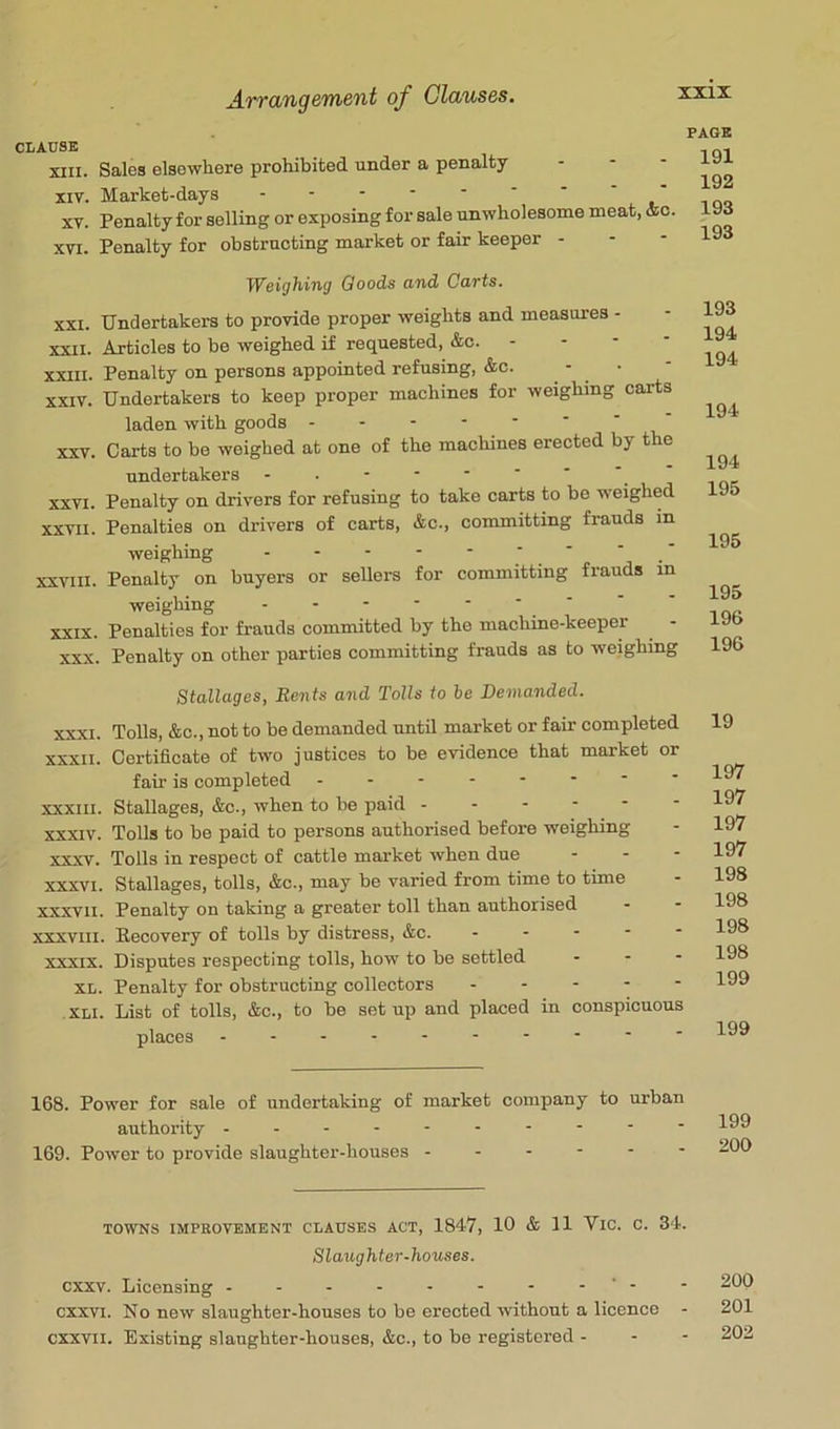 CLAUSE XIII. Sales elsewhere prohibited under a penalty XIV. Market-days - -- -- -- XV. Penalty for selling or exposing for sale unwholesome meat, &c. XVI. Penalty for obstructing market or fair keeper - PAGE 191 192 193 193 yysi^hiTiy Goods cmd Cavts. XXI. Undertakers to provide proper weights and measures - XXII. Articles to be weighed if requested, &c. - - - • XXIII. Penalty on persons appointed refusing, &c. - • XXIV. Undertakers to keep proper machines for weighing carts laden with goods ------- XXV. Carta to be weighed at one of the machines erected by the undertakers XXVI. Penalty on drivers for refusing to take carts to be weighed XXVII. Penalties on drivers of carts, &c., committing frauds in weighing  ‘ ' XXVIII. Penalty on buyers or sellers for committing frauds m weighing XXIX. Penalties for frauds committed by the machine-keeper XXX. Penalty on other parties committing frauds as to weighing 193 194 194 194 194 195 195 195 196 196 Stallages, Bents and Tolls to be Demanded. XXXI. Tolls, &c., not to be demanded until market or fair completed XXXII. Certificate of two justices to be evidence that market or fair is completed XXXIII. Stallages, &c., when to be paid ------ XXXIV. Tolls to be paid to persons authorised before weighing XXXV. Tolls in respect of cattle market when due - - - XXXVI. Stallages, tolls, &c., may be varied from time to time xxxvil. Penalty on taking a greater toll than authorised XXXVIII. Eecovery of tolls by distress, &c. - - . - - XXXIX. Disputes respecting tolls, how to be settled - - - XL. Penalty for obstructing collectors XLI. List of tolls, &c., to be setup and placed in conspicuous places 19 197 197 197 197 198 198 198 198 199 199 168. Power for sale of undertaking of market company to urban authority ---------- 169. Power to provide slaughter-houses ------ TOWNS IMPROVEMENT CLAUSES ACT, 1847, 10 & 11 ViC. C. 34. Slaughter-houses. cxxv. Licensing - - - - - - - - '- cxxvi. No new slaughter-houses to be erected without a licence cxxvii. Existing slaughter-houses, &c., to be registered - - - 200 201 202