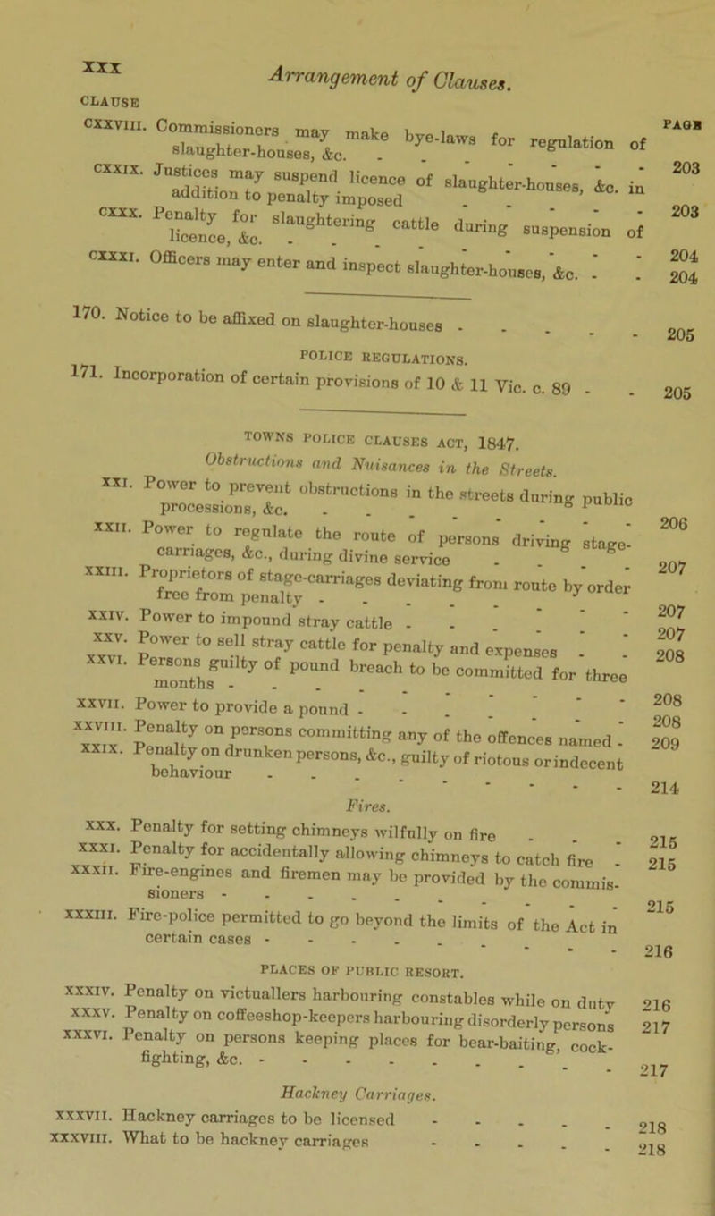CLAUSE cxxviii. Commissioners may make hve low t , cx«... Office™ m.; enle, „cl i„p„t .kughte-ho'u.c., &. 170. Notice to be affixed on slaughter-houses POLICE REGULATIONS. 171. Incorporation of certain provisions of 10 & 11 Vic. c. 89 - . 205 203 203 204 204 205 • 1-ui.iuis CLAUSES ACT, 1847. Obstructions and Nuisances in the Streets XXI. Power to prevent obstructions in the streets during public processions, Ac. ... . ° ' XXII. Power to regulate the route of pJrsons' driving stage' carriages, Ac., during divine service . ^ XXIII. Proprietors of stagCKiarriages deviating from route by order free from penalty _ XXIV. Power to impound stray cattle . x™' Sr''°r. 'r ■ ■ XXVII. Power to provide a pound .... ^xxT' STir “y the offenc’es named - XXIX. Penalty on drunken persons, Ac., guilty of riotous orindecent behaviour .... Fires. 206 207 207 207 208 208 208 209 214 XXX. Penalty for setting chimneys wilfully on fire XXXI. Penalty for accidentally allowing chimneys to catch fire XXXII. Fire.engincs and firemen may be provided by the commis. sioners XXXIII. Fire-police permitted to go beyond the limits of the Act in certain cases PLACES OF PUBLIC RESORT. XXXIV. Penalty on victuallers harbouring constables while on duty XXXV. Penalty on coffeeshop-keepers harbouring disorderly persons XXXVI. Penalty on persons keeping places for bear.baiting, cock- fighting, Ac. ’ 215 215 215 216 216 217 217 Hackney Carriages. XXXVII. Hackney carriages to be licensed XXXVIII. What to be hacknev carriages 218 218