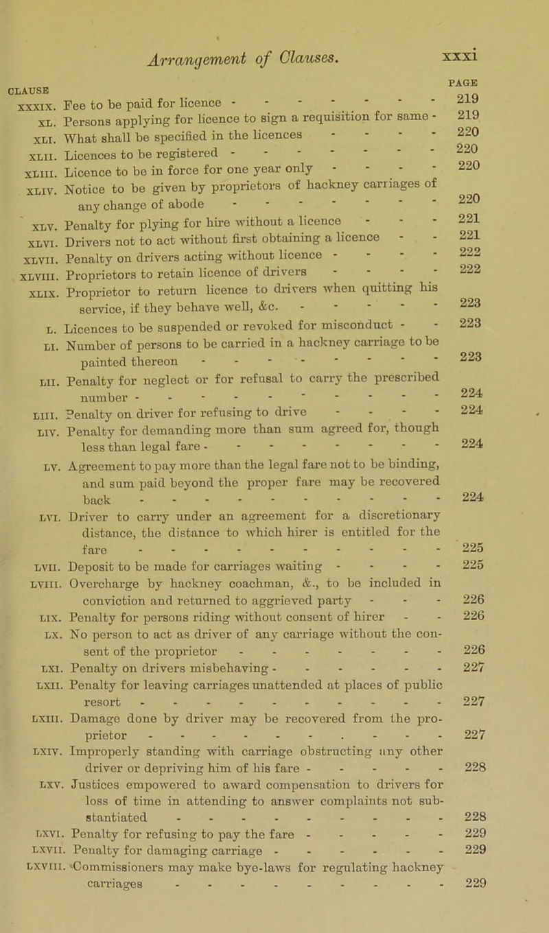 CLAUSE XXXIX. Fee to be paid for licence XL. Persons applying for licence to sign a requisition for same - XLi. What shall be specihed in the licences . . - - XLii. Licences to be registered ------- XLill. Licence to be in force for one year only XLIV. Notice to be given by proprietors of hackney carriages of any change of abode ------ XLV. Penalty for plying for hire without a licence XLVI. Drivers not to act without first obtaining a licence - XLVii. Penalty on drivers acting without licence - - - - XLVlll. Proprietors to retain licence of drivers XLIX. Proprietor to return licence to drivers when quitting his service, if they behave well, &c. - - - - - L. Licences to be suspended or revoked for misconduct - LI. Number of persons to bo carried in a hackney carriage to be painted thereon - -- -- -- - Lii. Penalty for neglect or for refusal to carry the prescribed number ---------- Llii. Penalty on driver for refusing to drive - - - Liv. Penalty for demanding more than sum agreed for, though less than legal fare -------- LV. Agreement to pay more than the legal fare not to be binding, and sum paid beyond the proper fare may be recovered back - -- -- -- -- - LVi. Driver to caiTy under an agreement for a discretionary distance, the distance to which hirer is entitled for the fai’e - -- -- -- -- - LVll. Deposit to be made for carriages waiting - - - - LVlii. Overcharge by hackney coachman, &., to be included in conviction and returned to aggrieved party Lix. Penalty for persons riding without consent of hirer LX. No person to act as driver of any carriage without the con- sent of the proprietor ------- LXi. Penalty on drivers misbehaving LXil. Penalty for leaving carriages unattended at places of public resort Lxiii. Damage done by driver may be recovered from the pro- prietor Lxiv. Improperly standing with carriage obstructing any other driver or depriving him of his fare - - - - - Lxv. Justices empowered to award compensation to drivers for loss of time in attending to answer complaints not sub- stantiated ......... Lxvi. Penalty for refusing to pay the fare - - - - - Lxvii. Penalty for damaging carriage ------ Lxviii. 'Commissioners may make bye-laws for regulating hackney carriages ......... PAGE 219 219 220 220 220 220 221 221 222 222 223 223 223 224 224 224 224 225 225 226 226 226 227 227 227 228 228 229 229 229