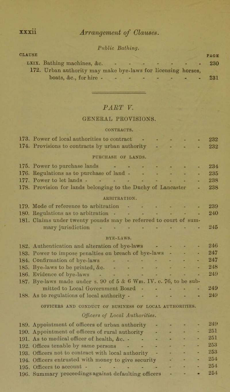 Public Bathing. CLAUSE Lxix. Bathing machines, &c. ....... 172. Urban authority may make bye-laws for licensing horses, boats, &c., for hire 173. 174-. 175. 176. 177. 178. 179. 180. 181. 182. 183. 184. 185. 186. 187. 1H8. 189. 190. 191. 192. 193. 194. 195. 196. PART V. GENERAL PROVISIONS. CONTRACTS. Power of local authorities to contract Provisions to contracts by urban authority . - . . PURCHASE OP LANDS. Power to purchase lands Regulations as to purchase of land Power to let lands - - Provision for lands belonging to the Dnchy of Lancaster ARBITRATION. Mode of reference to arbitration ...... Regulations as to arbitration ....... Claims under twenty pounds may be referred to court of suni' mary jurisdiction . - BYE.LAWS. Authentication and alteration of bye-laws Power to impose penalties on breach of bye-laws - Confirmation of bye-laws ...... Bye-laws to be printed, &c. Evidence of bye-laws ....... Bye-laws made under s. 90 of 5 A 6 Wm. IV. c. 76, to be sub mitted to Local Government Board . . . - As to regulations of local authority OFFICERS AND CONDUCT OF BUSINESS OF LOCAL AUTHORITIES. Officers of Local Authorities. Appointment of officers of urban authority - - - Appointment of officers of rural authority . . - As to medical ofiicer of health, &c. . . - - - OflSces tenable by same persons Ofiicers not to contract with local authority Officers entrusted with money to give security Officers to account Summary proceedings against defaulting officers FADE 230 231 232 232 234 235 238 238 239 240 245 246 247 247 248 249 249 24ft 24!> 251 251 253 253 254 254 254