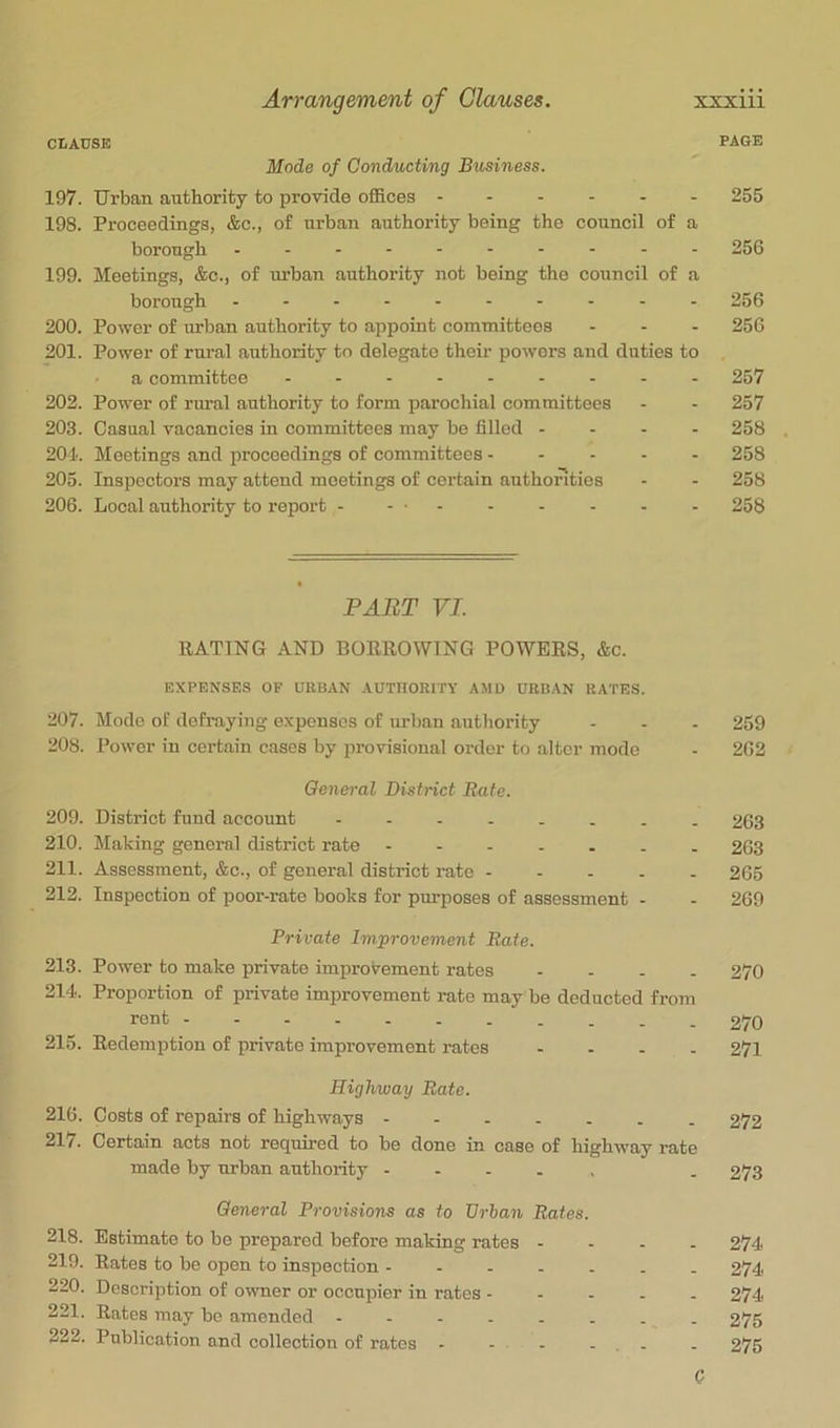 CIiAUSB PAGE Mode of Conducting Business. 197. Urban authority to provide oflSces ------ 255 198. Proceedings, &c., of urban authority being the council of a borough - -- -- -- -- - 256 199. Meetings, &c., of urban authority not being the council of a borough - -- -- -- -- - 256 200. Power of urban authority to appoint committees - - - 256 201. Power of rural authority to delegate their powers and duties to a committee 257 202. Power of rural authority to form parochial committees - - 257 203. Casual vacancies in committees may be filled - - - - 258 204. Meetings and proceedings of committees 258 205. Inspectors may attend meetings of certain authorities - - 258 206. Local authority to report - - ■ - - . . - - 258 PART VI. RATING AND BORROWING POWERS, &c. EXPENSES OF URBAN AUTHORITY AMD URBAN RATES. 207. Mode of defraying expenses of urban autliority - - - 259 208. Power in certain cases by provisional order to alter mode - 262 General District Rate. 209. District fund account 263 210. Making general district rate 263 211. Assessment, &c., of general district rate 265 212. Inspection of poor-rate books for purposes of assessment - - 269 Private Improvement Rate. 213. Power to make private improvement rates - - . - 270 214. Proportion of private improvement rate may be deducted from rent 270 215. Redemption of private improvement rates - - - - 271 Highway Rate. 216. Costs of repairs of highways 272 217. Certain acts not required to be done in case of highway rate made by urban authority - - - . , . 273 General Provisions as to Urban Rates. 218. Estimate to be prepared before making rates - - - - 274 219. Rates to be open to inspection ------- 274 220. Description of owner or occupier in rates ----- 274 221. Rates may be amended 275 222. Publication and collection of rates - - - - . . . 275 0