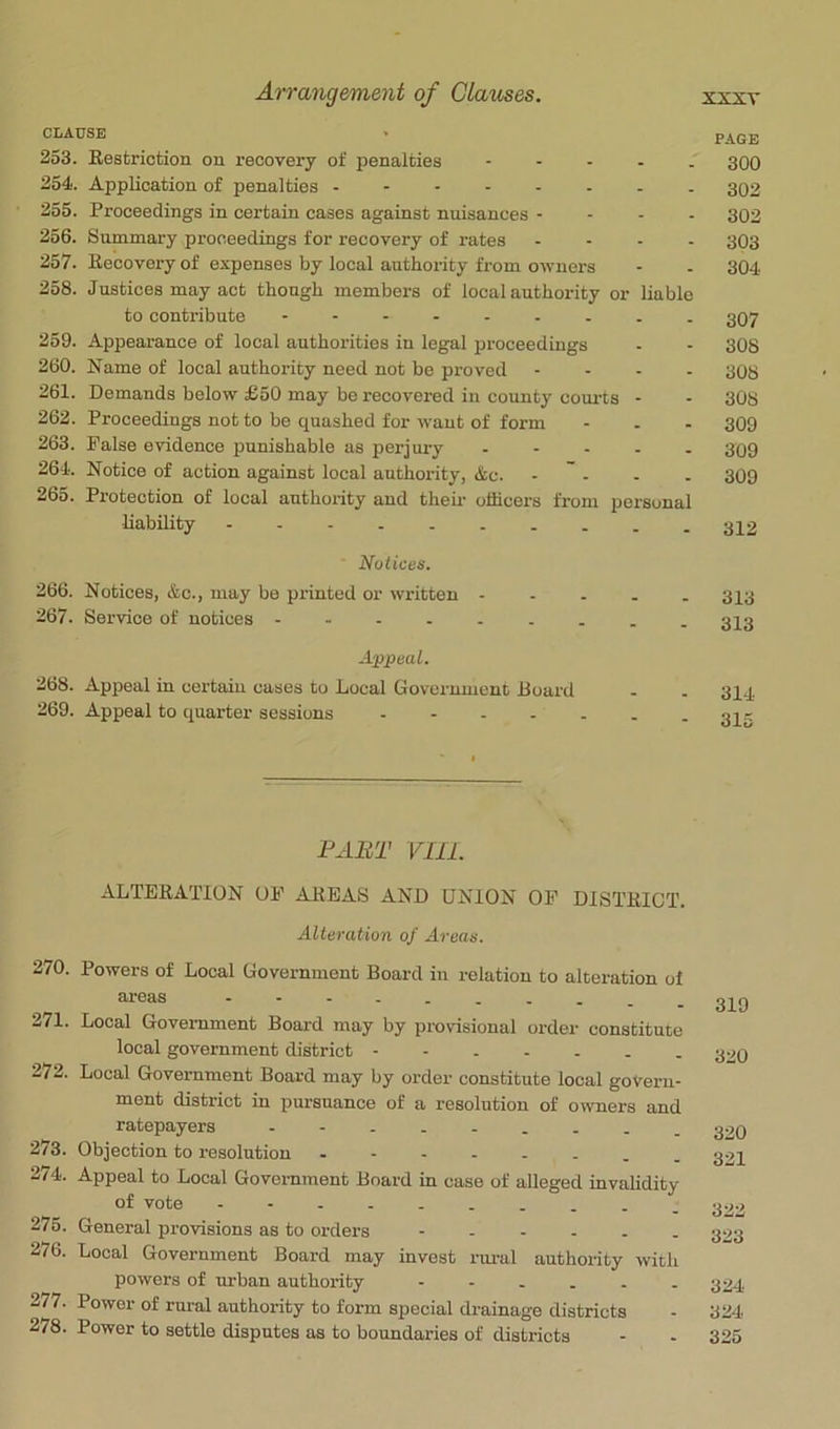 CLAUSE ' PAGE 253. Eestriotion on recovery of penalties ----- 300 254. Application of penalties -------- 302 255. Proceedings in certain cases against nuisances - - - . 302 256. Summary proceedings for recovery of rates .... 303 257. Recovery of expenses by local authority from owners - - 304 258. Justices may act though members of local authority or liable to contribute 3O7 259. Appearance of local authorities in legal proceedings - - 308 260. Name of local authority need not be proved .... 308 261. Demands below £50 may be recovered in county courts - - 308 262. Proceedings not to be quashed for want of form - . - 309 263. False evidence punishable as perjury 309 264. Notice of action against local authority, &c. .... 309 265. Protection of local authority and them officers from personal liability Notices. 266. Notices, &c., may be printed or written - - . . - 313 267. Service of notices Appeal. 268. Appeal in certain cases to Local Government Board . . 314 269. Appeal to quarter sessions 34g PART VIIL ALTERATION OF AREAS AND UNION OF DISTRICT. Alteration of Areas. 270. Powers of Local Government Board in relation to alteration of - - ■ - _ „ _ _ _ 3X0 271. Local Government Board may by provisional order constitute local government district - - 32Q 272. Local Government Board may by order constitute local govern- ment district in pursuance of a resolution of owners and ratepayers g20 273. Objection to resolution . 324 274. Appeal to Local Government Board in case of alleged invahdity of vote - - _ 322 275. General provisions as to orders - 323 276. Local Government Board may invest nu-al authority with powers of tirban authority --.... 324 277. Power of rural authority to form special drainage districts - 324 278. Power to settle disputes as to boundaries of districts - - 325