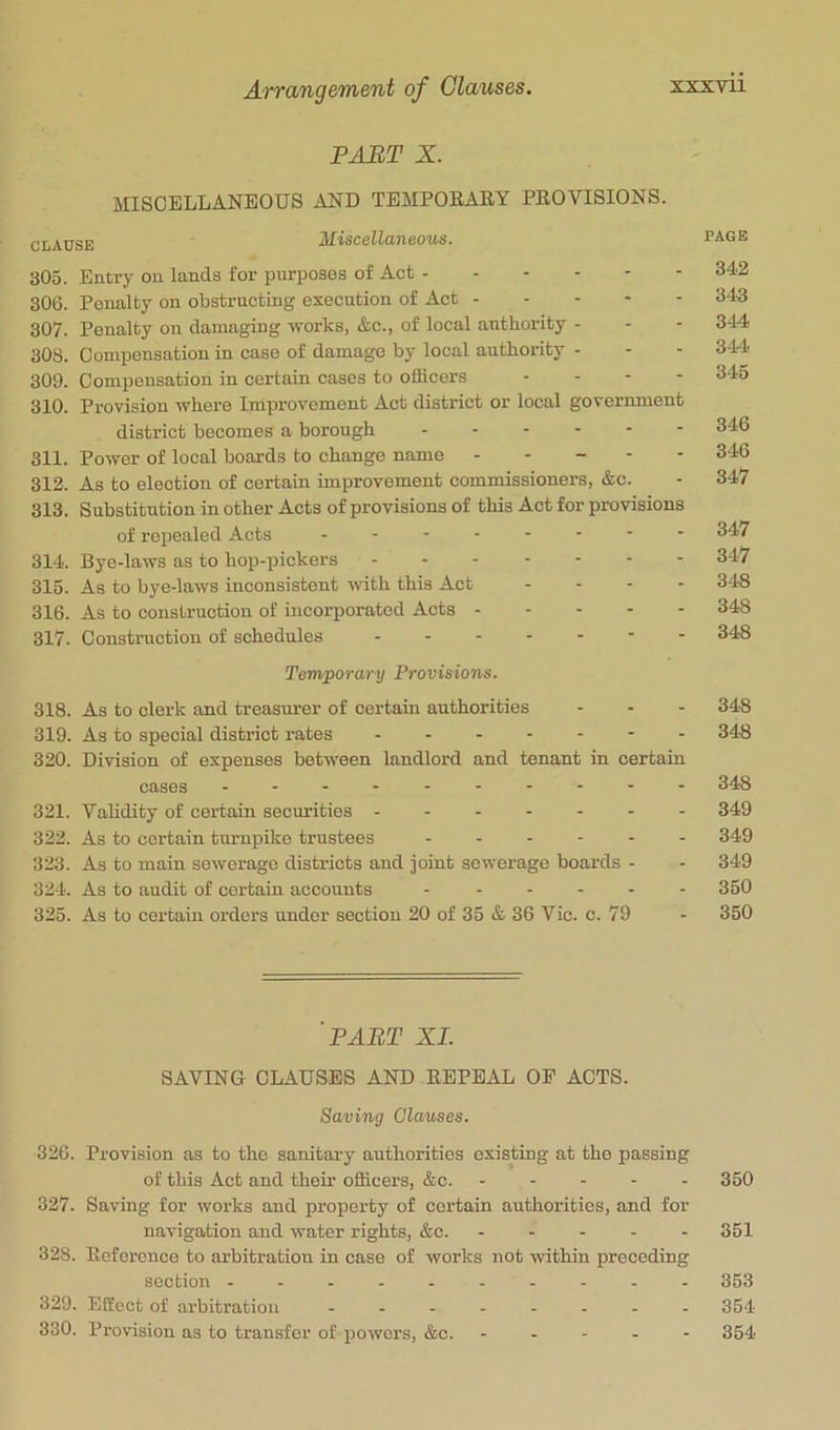 PAHT X. MISCELLANEOUS AND TEMPOEARY PROVISIONS. CLAUSE Miscellaneous. page 305. Entry on lands for purposes of Act 342 306. Penalty on obstructing execution of Act 34-3 307. Penalty oil damaging works, &c., of local authority - - - 344 308. Compensation in case of damage by local authority - - - 344 309. Compensation in certain cases to officers ... - 345 310. Provision where Improvement Act district or local government district becomes a borough 346 311. Power of local boards to change name ----- 346 312. As to election of certain improvement commissioners, &c. - 347 313. Substitution in other Acts of provisions of this Act for provisions of repealed Acts - -- -- -- - 347 314. Bye-laws as to hop-pickers 347 315. As to bye-laws inconsistent ivith this Act - . - - 348 316. As to construction of incorporated Acts 348 317. Construction of schedules - - 348 Temporary Provisions. 318. As to clerk and treasurer of certain authorities - - - 348 319. As to special district rates ------- 348 320. Division of expenses between landlord and tenant in certain cases 348 321. Validity of certain securities 349 322. As to certain tmmpike trustees ------ 349 323. As to main sewerage districts and joint sewerage boards - - 349 324. As to audit of certain accounts - 350 325. As to certain orders under section 20 of 35 & 36 Vic. c. 79 - 350 'part XL SAVING CLAUSES AND REPEAL OP ACTS. Saving Clauses. 326. Provision as to the sanitary authorities existing at the passing of this Act and their officers, &c. ----- 350 327. Saving for works and property of certain authorities, and for navigation and water rights, &c. ----- 351 328. Reference to arbitration in case of works not within preceding section 853 329. Effect of arbitration -------- 354 330. Provision as to transfer of powers, &c. ----- 354