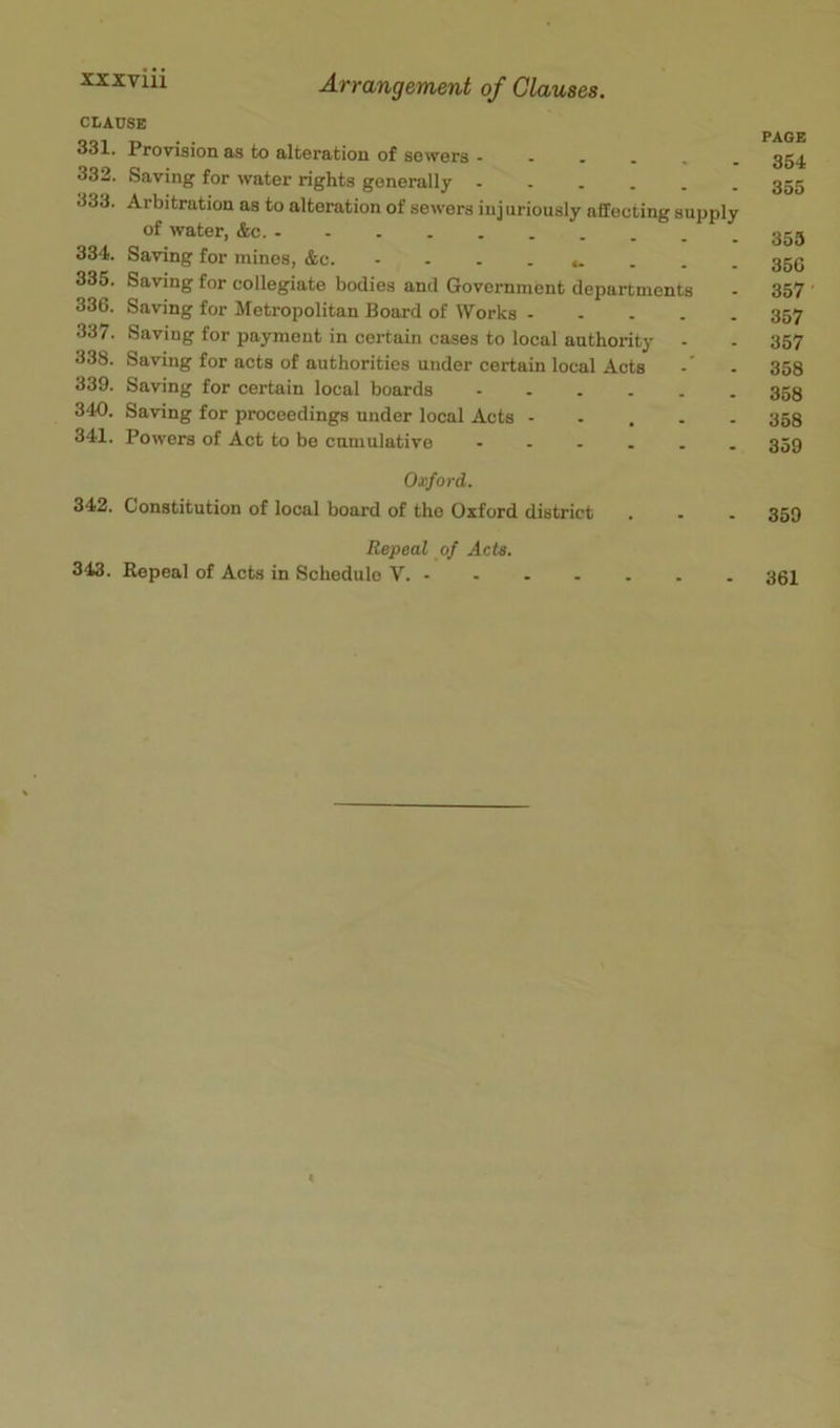 CLAUSE 331. Provision as to alteration of sewers 332. Saving for water rights generally 333. Arbitration as to alteration of sewers injuriously affecting supply of water, &c. 334. Saving for mines, &c. 335. Saving for collegiate bodies and Government departments 336. Saving for Metropolitan Board of Works 337. Saving for payment in certain cases to local authority - 338. Saving for acts of authorities under certain local Acts 339. Saving for certain local boards ...... 340. Saving for proceedings under local Acts ..... 341. Powers of Act to be cumulative ...... PAGE 354 355 355 356 357 357 357 358 358 358 359 Oxford. 342. Constitution of local board of the Oxford district . . . 359 Repeal of Acts. 343. Repeal of Acts in Schedule V. 361 «