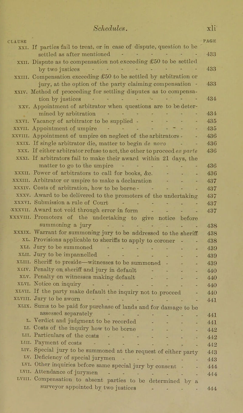 CLAUSE page XXI. If parties fail to treat, or in case of dispute, question to bo settled as after mentioned ...... 433 XXII. Dispute as to compensation not exceeding £50 to be settled by two justices 433 XXIII. Compensation exceeding £50 to be settled by arbitration or jury, at tbo option of the party claiming compensation - 483 XXIV. Method of proceeding for settling disputes as to compensa- tion by justices 434 XXV. Appointment of arbitrator when questions are to be deter- mined by arbitration ------- 434. XXVI. Vacancy of arbitrator to bo supplied ----- 435 XXVII. Appointment of umpire - - - - - ~ - - 435 XXVIII. Appointment of umpire on neglect of the arbitrators - - 436 XXIX. If single arbitrator die, matter to beppn de novo - - 436 X.XX. If either arbitrator refuse to act, the other to proceed ex parte 436 XXXI. If arbitrators fail to make their award within 21 days, the matter to go to the umpire 4.3G XXXII. Power of arbitrators to call for books, &c. - - - 436 XXXIII. Arbitrator or umpire to make a declaration - - - 437 XXXIV. Costs of arbitration, how to be borne ----- 437 XXXV. Award to be delivered to the promoters of the undertaking 437 XXXVI. Submission a rule of Court 437 ■XXXVII. -4ward not void through error in form . - . . 437 XXXVIII. Promoters of the undertaking to give notice before summoning a jm-y ------- 433 x.xxix. Warrant for summoning jury to be addressed to the sheriff 438 XL. Provisions applicable to sheriffs to apply to coroner - - 438 XLI. Jury to bo summoned 439 XLii. Jury to be impannolled - 439 xmi. Sheriff to preside—witnesses to be summoned - - - 439 xoiv. Penalty on, sheriff and jury in default - - - - 440 XLV. Penalty on witnesses making default - - . . 444) XLVi. Notice on inquiry -------- 4.40 XLvii. If the party make default the inquiry not to proceed - 440 XLVlii. Jury to be sworn -------- 444 XLix. Sums to be paid for purchase of lands and for damage to be assessed separately ------- 44.4 L. Verdict and judgment to be recorded - - - - 441 LI. Costs of the inquiry how to bo borne - . . - 442 Lii. Particulars of the costs ------- 442 LI II. Payment of costs - . . . . - , -442 Liv. Special jury to be summoned at the request of either party 443 Lv. Deficiency of special jurymen ------ 443 LVi. Other inquiries before same special jury by consent - - .444 LVii. Attendance of jurymen ------- 4-j4 LViii. Compensation to absent parties to be determined by a surveyor appointed by two justices - - . - 444