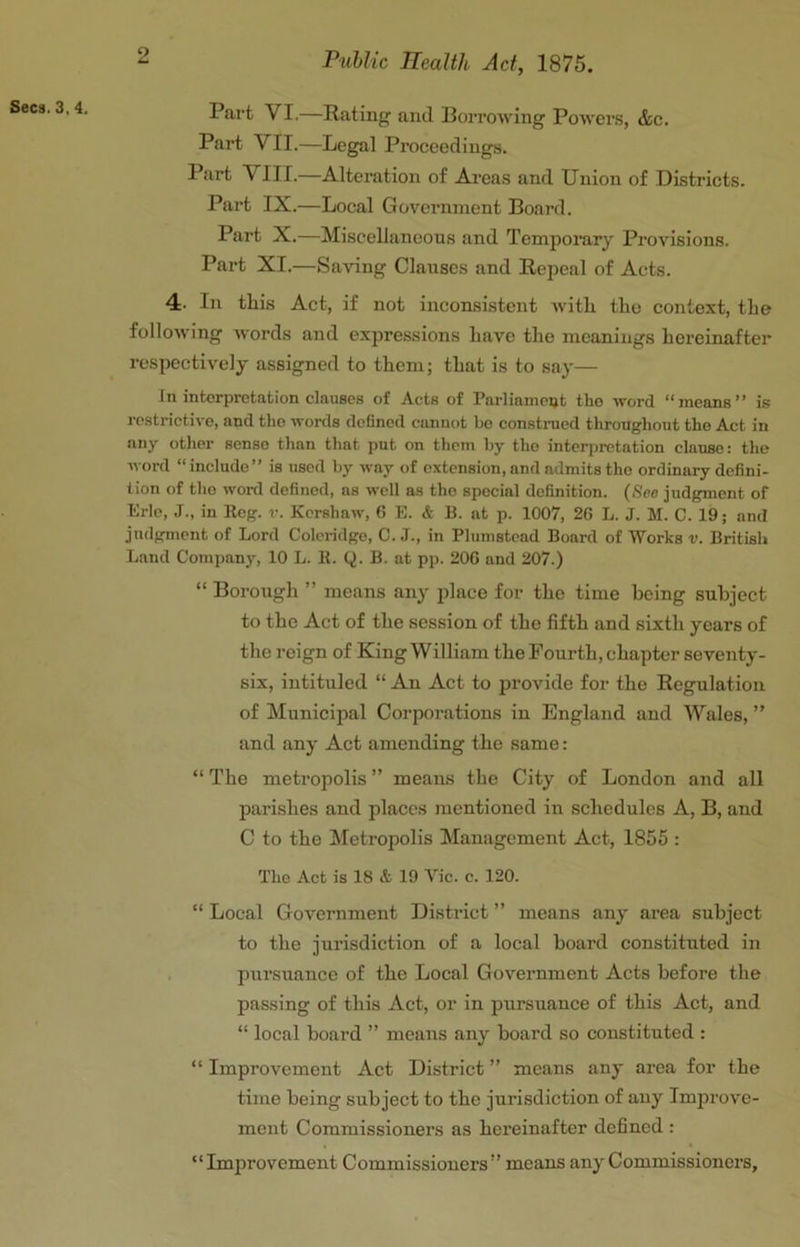 Sees. 3,4. Part VI.—Rating and Borrowing Powers, &c. Part VII.—Legal Proceedings. Part VIII.—Alteration of Areas and Union of Districts. Part IX.—Local Government Board. Part X.—Miscellancons and Tempoi’ary Provisions. Part XI.—Saving Clauses and Repeal of Acts. 4. In this Act, if not inconsistent with the context, the following words and expressions have the meanings hereinafter respectively assigned to them; that is to say— In interpretation clauses of Acts of Parliament the word “means” is restrictive, and the words defined cannot be construed throughout the Act in any other sense than that put on them by the interpretation clause: the word “include” is used by way of extension, and admits the ordinary defini- tion of the word defined, as well as the special definition. (See judgment of Erie, J., in Eeg. v. Kershaw, 6 E. & B. at p. 1007, 26 L. J. M. C. 19; and judgment of Lord Coleridge, C. J., in Plumstead Board of Works v. British Land Company, 10 L. E. Q. B. at pp. 206 and 207.) “ Borough ” means any place for the time being subject to the Act of the session of the fifth and sixth years of the reign of King William the Fourth, chapter seventy- six, intituled “ An Act to provide for the Regulation of ^lunicipal Corporations in England and Wales, ” and any Act amending the same: “ The metropolis ” means the City of London and all parishes and places mentioned in schedules A, B, and C to the Metropolis Management Act, 1855 : The Act is 18 & 19 Vic. c. 120. “ Local Government District ” means any area subject to the jurisdiction of a local board constituted in pursuance of the Local Government Acts before the passing of this Act, or in pm’suance of this Act, and “ local board ” means any board so constituted : “ Improvement Act District ” means any area for the time being subject to the jurisdiction of any Improve- ment Commissioners as hereinafter defined : “Improvement Commissioners” means any Commissioners,