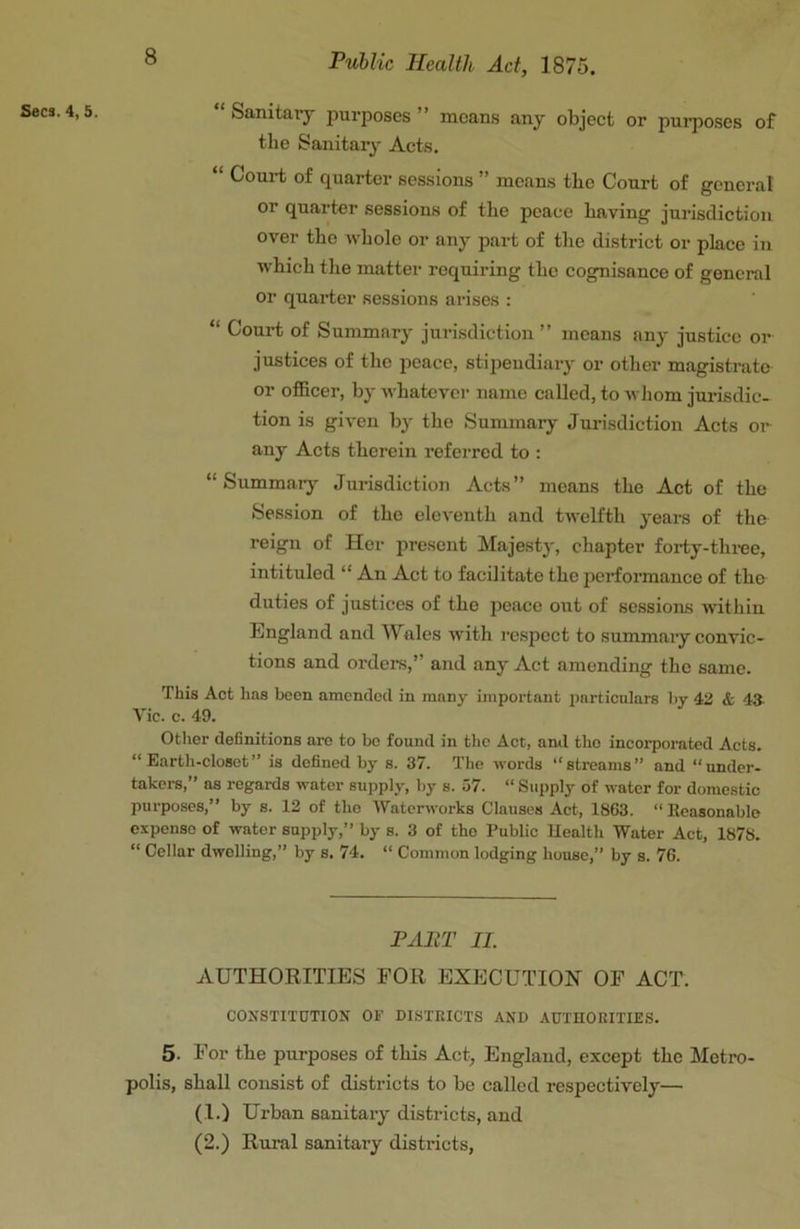 Secs. 4, 5 “ Sanitary purposes ” moans any object or purposes of the Sanitarj' Acts. “ Court of quarter sessions ” means the Court of general or quarter sessions of the peace having jurisdiction over the whole or any part of the district or place in which the matter requiring the cognisance of general or quarter sessions arises : “ Court of Summary jurisdiction ” means any justice or justices of the peace, stipendiary or other magistrate or officer, by Avhatcvcr name called, to whom jurisdic- tion is given by the Summary Juinsdiction Acts oi*^ any Acts therein referred to : “ Summaiy Jurisdiction Acts” means the Act of the Session of the eleventh and twelfth years of the reign of Her present Majesty, chapter forty-three, intituled “ An Act to facilitate the performance of the duties of justices of the peace out of sessions within England and Wales with lespect to summaiy convic- tions and orders,” and any Act amending the same. This Act lias been amended in many important particulars by 4U & 43. Vic. c. 49. Other definitions are to bo found in the Act, ami tho incorporated Acts. “Earth-closet” is defined by s. 37. The words “streams” and “under- takers,” ns regards water supply, by s. 57. “ Supply of water for domestic purposes,” by s. 12 of tho Waterworks Clauses Act, 1863. “ Reasonable expense of water supply,” by s. 3 of tho Public Uealth Water Act, 1878. “ Cellar dwelling,” by s. 74. “ Common lodging house,” by s. 76. PABT II. AUTHORITIES FOR EXECUTION OF ACT. CONSTITUTION OF DI.STRICTS AND AUTHORITIES. 5. For the purposes of this Act> England, except the Metro- polis, shall consist of districts to be called respectively— (I.) Urban sanitary districts, and (2.) Rural sanitary districts,