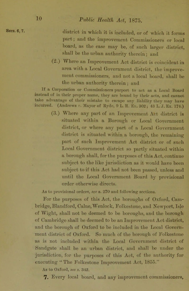 Secs. 6, 7. distilct in whicli it is included, or of wbicli it forms part; and the improvement Commissioners or local boarti, as the case may be, of such larger district, shall be the urban authority therein; and (2.) Where an Improvement Act district is coincident in area with a Local Government disti'ict, the improve- ment commissioners, and not a local board, shall be the ui'ban authority thei’ein ; and If a Corporation or Commissioners purport to act us a Local Hoard instead of in their proper name, they are bound by their acts, and cannot take advantago of their mistake to escape any liability they may have incurred. (Andrews r. Mayor of Hyde, 9 L. 11. Ex. 30a; 43 L. J. Ex. 174.) (3.) Whore any part of an Improvement At-t district is situated Avithin a Borough or Local Goyemment district, or Avhere any part of a Local Government district is situated Avithin a borough, the remaining part of such ImproA'ement Act district or of such Local Government district so partly situated Avithin a borough shall, for the purposes of this Act, continue subject to the like jurisdiction as it Avould have been subject to if this Act had not been passed, unless and until the Local Government Board by proA'isional order otherAvise directs. As to provisional orders, s?c s. 270 and folloAving sections. For the purposes of this Act, the boroughs of Oxford, Cam- bridge, Blandford, Caine, Wenlock, Folkestone, and XeAvport, Isle of Wight, shall not be deemed to be boroughs, and the borough of Cambridge shall be deemed to be an ImpTOvement Act district, and the borough of Oxford to bo included in the Local Govem- ment district of Oxford. So much of the borough of Folkestone as is not included Avithin the Local GoA'crnment district of Sandgate shall be an urban distiact, and shall be under the jurisdiction, for the purposes of this Act, of the authority for executing “ The Folkestone Improvement Act, 1855.” As to Oxford, see s. 3 I2. 7. Every local board, and any improvement commissioners.