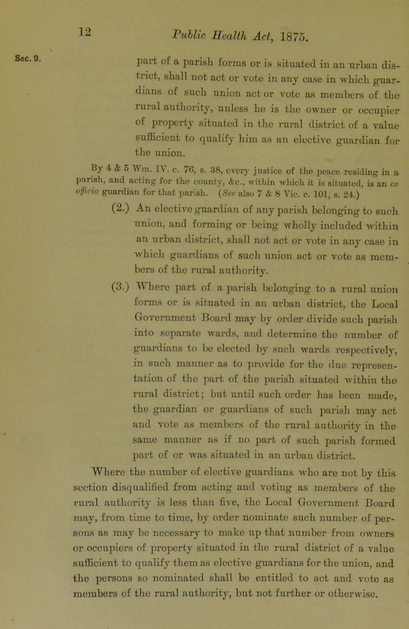 Sec. 9. Public Health Act, 1875. part of a parish forms or is situated iu an urban dis- trict, shall not act or vote in any case in ■which guar- dians of such union act or vote as members of the rui al authority, unless he is the owner or occupier of property situated in the rural district of a value sufficient to qualify him as an elective guardian for the union. By 4 & 5 Wm. IV. C. 7G, s. 38, cvciy justice of the peace residing in a parish, and acting for the county, &c., within ■which it is situated, is an ex officio guardian for that parish. {See also 7 & 8 Vic. c. 101, s. 24.) (2.) An elective guardian of any parish belonging to such union, and forming or being wholly included within an urban district, shall not act or vote in any case in Avhich guardians of such union act or vote as mem- bers of the rural authority. (3.) 'Wliero part of a parish belonging to a rural union forms or is situated in an urban district, the Local Government Board may by order divide such parish into separate wards, and determine the number of guardians to lie elected by such wards respectively, in such manner as to provide for the due represen- tation of the part of the parish situated within the rural district; but until such order has been made, the guardian or guardians of such parish may act and vote as members of the rural authority in the same manner as if no part of such parish formed part of or was situated in an urban district. Where the number of elective guardians who are not by this section disqualified from acting and voting as members of the rural authority is less than five, the Local Government Board may, from time to time, by order nominate such number of per- sons as may bo necessary to make up that number from owners or occupiers of property situated in the rural district of a value sufficient to qualify them as elective guardians for the union, and the persons so nominated shall be entitled to act and vote as members of the rural authority, but not further or otherwise.