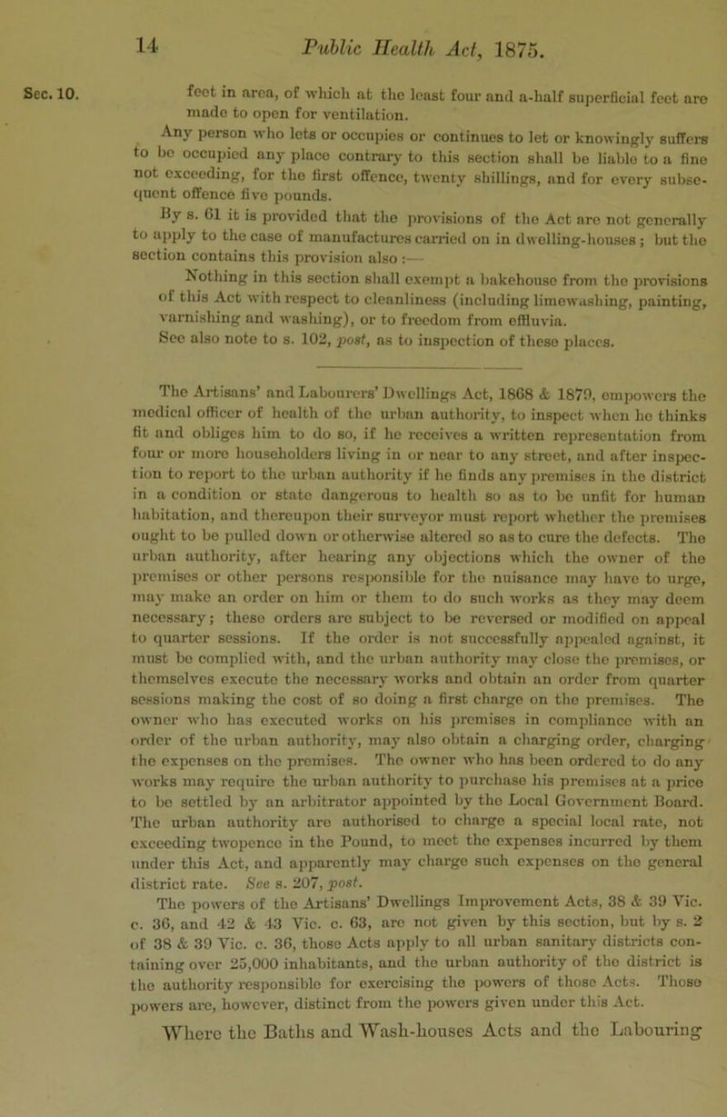 Sec. 10. feet in area, of which at the least four and a-half superficial feet aro made to open for ventilation. Any person who lets or occupies or continues to let or knowingly suffere to bo occupied any place contrarj- to this section shall be liable to a fine not exceeding, for tho first offence, twenty shillings, and for every subse- quent offence five pounds. by s. 61 it is provided that tho provisions of tho Act are not generally to apply to tho case of manufactures carried on in dwelling-houses; but tho section contains this provision also :— Nothing in this section shall exempt a bakehouse from tho provisions of this Act with respect to cleanliness (including limowashing, painting, varnisliing and washing), or to freedom from effluvia. Sec also note to s. 102, post, as to inspection of these places. The Artisans’ and Labourers’ Dwellings Act, 1868 & 1870, empowers the medical officer of health of the urban authority, to inspect when he thinks fit and obliges him to do so, if he receives a written representation from foiu- or more householders living in or near to any street, and after inspec- tion to report to tho urban authority if he finds any premises in tho district in a condition or state dangerous to health so as to bo unfit for human habitation, and thereupon their surveyor must report whether tho premises ought to be jiullcd down or otherwise altered so as to cure the defects. The urban authority, after hearing any objections which the owner of tho premises or other persons responsible for tho nuisance may have to urge, may make an order on him or them to do such works as they may deem necessary; these orders are subject to be reversed or modified on appeal to quarter sessions. If tho order is not successfully appealed against, it must bo complied with, and tho urban authority may close the premises, or themselves execute the necessary works and obtain an order from quarter sessions making tho cost of so doing a first charge on tho premises. The owner who has executed works on his j)rcmises in compliance with an onler of the urban authority, may also obtain a charging order, charging tho expenses on the promises. Tho owner who has been ordered to do any works may require tho urban authority to purchase his promises at a price to be settled by an arbitrator ajjpointed by tho Local Government Board. The urban authority aro authorised to charge a special local rate, not exceeding twopence in the Pound, to moot tho expenses incurred by them under this Act, and apparently may charge such expenses on tho general district rate. See s. 207, post. The ])owers of tho Artisans’ Dwellings Improvement Acts, 38 & 39 Vic. e. 36, and 42 & 43 Vic. c. 63, are not given by this section, but by s. 2 of 38 & 39 Vic. c. 36, those Acts apply to all urban sanitary districts con- taining over 25,000 inhabitants, and the urban authority of tho district is tho authority responsible for exercising the powers of those Acts. 'I'hoso 2>owers ai-c, however, distinct from the powers given under this Act. Where the Baths and Wash-houses Acts and the Labouring