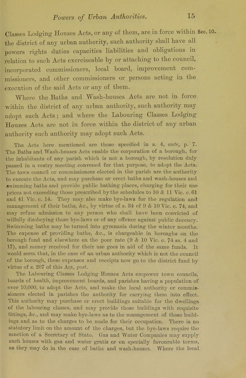 Classes Lodging Houses Acts, or any of them, are in force \yithin Sec. 10. the district of any lu-han authority, such authority shall have all powers rights duties capacities liabilities and obligations in relation to such Acts cxcrciseable by or attaching to the council, incorporated commissioners, local board, improvement com- missioners, and other commissioners or persons acting in the execution of the said Acts or any of them. Whore the Baths and Wash-houses Acts are not in force within the district of any urban authority, such authority may adopt such Acts ; and where the Labouring Classes Lodging Houses Acts arc not in force within the district of any urban authority such authority may adopt such Acts. The Acts here mentioned are those specified in s. 4, ante, jr. 7. The Baths and Wash-houses Acts enable the corporation of a borough, for tho inhabitants of any parish which is not a borough, by resolution duly passed in a vestry meeting convened for that purpose, to adopt the Acts. The town council or commissioners elected in the palish are the authority to execute the Acts, and may purchase or erect baths and wash-houses and swimming baths and provide public bathing places, charging for their use prices not exceeding those prescribed by the schedules to 10 & 11 Vic. c. 61 and 41 Vic. c. 14. They may also make bye-laws for the regulation and management of their baths, &c., by virtue of s. 34 of 0 & 10 Vic. c. 74, and may refuse admission to any person who shall have been convicted of wilfully disobeying those bye-laws or of any offence against public decency. Swimming baths may be turned into gymnasia during the winter months. The expense of providing baths, &c., is chargeable in boroughs on the borough fund and elsewhere on the poor rate (9 & 10 Vic. c. 74 ss. 4 and 17), and money received for their use goes in aid of the same funds. It would seem that, in the case of an urban authority which is not the council of the borough, these expenses and receipts now go to the district fund by ■virtue of s. 207 of this Act, 'post. The Labomlng Classes Lodging Houses Acts empower town councils, boards of health, improvement boards, and parishes having a population of over 10,000, to adopt the Acts, and make the local authority or commis- sioners elected in parishes the authority for caiT3'ing them into effect. 'This authority may piu'chaso or ei'ect buildings suitable for the dwellings of the labom-ing classes, and may provide those buildings with requisite fittings, &c., and may make bye-laws as to the management of those build- ings and as to the charges to bo made for their occupation. There is no statutory limit on the amoimt of the charges, but the bye-laws requu'c the sanction of a Secretary of State. Gas and Water Companies may supply such houses with gas and water gratis or on specially favourable terms, as they may do iu the case of baths and wash-houses. Where the local